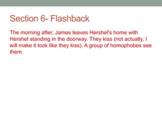 Section 6- Flashback
The morning after, James leaves Hershel's home with
Hershel standing in the doorway. They kiss (not actually, I
will make it look like they kiss). A group of homophobes see
them.
 
