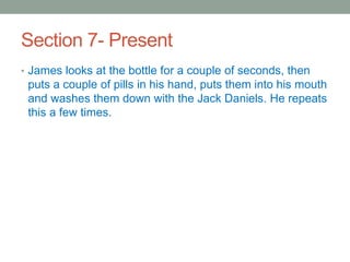 Section 7- Present
• James looks at the bottle for a couple of seconds, then
puts a couple of pills in his hand, puts them into his mouth
and washes them down with the Jack Daniels. He repeats
this a few times.
 