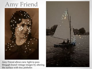 Amy Friend allows new light to pass
through found vintage images by altering
the surface with tiny pinholes
Amy Friend
 