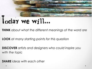 THINK about what the different meanings of the word are
LOOK at many starting points for this question
DISCOVER artists and designers who could inspire you
with the topic
SHARE ideas with each other
 
