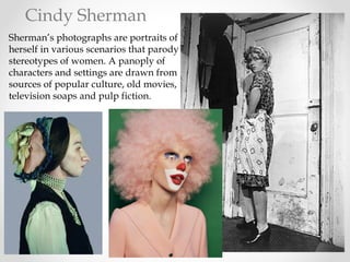 Sherman’s photographs are portraits of
herself in various scenarios that parody
stereotypes of women. A panoply of
characters and settings are drawn from
sources of popular culture, old movies,
television soaps and pulp fiction.
Cindy Sherman
 