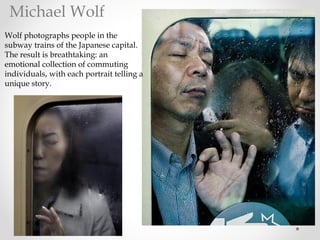Wolf photographs people in the
subway trains of the Japanese capital.
The result is breathtaking: an
emotional collection of commuting
individuals, with each portrait telling a
unique story.
Michael Wolf
 