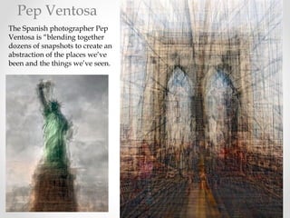 The Spanish photographer Pep
Ventosa is “blending together
dozens of snapshots to create an
abstraction of the places we’ve
been and the things we’ve seen.
Pep Ventosa
 