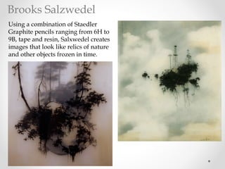 Using a combination of Staedler
Graphite pencils ranging from 6H to
9B, tape and resin, Salxwedel creates
images that look like relics of nature
and other objects frozen in time.
Brooks Salzwedel
 