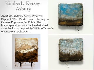 About the Landscape Series:  Powered
Pigment, Wax, Paint, Thread, Stuffing on
Canvas, Paper, and/or Fabric. The
landscapes along with the hand-stitched
artist books are inspired by William Turner’s
watercolor sketchbooks.
Kimberly Kersey
Asbury
 