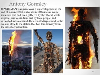 Antony Gormley
WASTE MAN was made over a six-week period at the
end of summer 2006 out of about 30 tonnes of waste
materials that had been gathered by the Thanet waste
disposal services in Kent and by local people, and
deposited in Dreamland, the area of Margate next to the
sea and close to the station that had traditionally been
the site of a vast funfair.
 