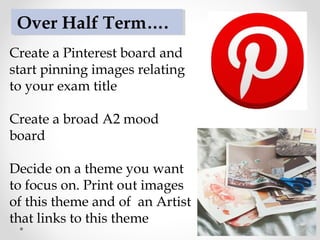 Create a Pinterest board and
start pinning images relating
to your exam title
Create a broad A2 mood
board
Decide on a theme you want
to focus on. Print out images
of this theme and of an Artist
that links to this theme
Over Half Term….
 