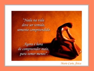 “ Nada na vida  deve ser temido,  somente compreendido. Agora é hora  de compreender mais,  para temer menos”. Marie Curie, física 