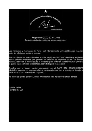 Fragmento (002) 20 /07/2015
Respeto a todas las religiones, sectas, creencias.
Los Hermanos y Hermanas del Rayo del Conocimiento Universal(Gnosis), respetan
todas las religiones, sectas, creencias.
Paso la Información que quien viola, apunte, haga juez a las otras creencias y religiones,
abrirá puertas peligrosas, por generar "un derecho de respuesta oculta". La entidad
atacada, recibe en el mundo oculto el "derecho" para entrar en su libre voluntad (Arbitrio)
lo que da lugar a efectos catastróficos, sobre todo para el generador.
Aquellos que lo hagan, pierden demasiado con el RAYO DEL CONOCIMIENTO
(GNOSIS), permitiendo que esos efectos no deseados que dan al enemigo el derecho a
dañar al su Conocimiento interno (gnosis) .
No aconsejo que se generen Causas innecesarias para no recibir el Efecto danoso.
Gabriel Velde
Hombre del Sur
 