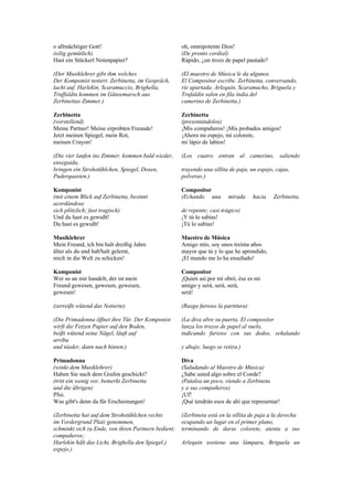 o allmächtiger Gott!                                 oh, omnipotente Dios!
(eilig gemütlich)                                    (De pronto cordial)
Hast ein Stückerl Notenpapier?                       Rápido, ¿un trozo de papel pautado?

(Der Musiklehrer gibt ihm welches.                   (El maestro de Música le da algunos.
Der Komponist notiert. Zerbinetta, im Gespräch,      El Compositor escribe. Zerbinetta, conversando,
lacht auf. Harlekin, Scaramuccio, Brighella,         ríe apartada. Arlequín, Scaramucho, Briguela y
Truffaldin kommen im Gänsemarsch aus                 Trufaldín salen en fila india del
Zerbinettas Zimmer.)                                 camerino de Zerbinetta.)

Zerbinetta                                           Zerbinetta
(vorstellend)                                        (presentándolos)
Meine Partner! Meine erprobten Freunde!              ¡Mis compañeros! ¡Mis probados amigos!
Jetzt meinen Spiegel, mein Rot,                      ¡Ahora mi espejo, mi colorete,
meinen Crayon!                                       mi lápiz de labios!

(Die vier laufen ins Zimmer, kommen bald wieder,     (Los cuatro entran al camerino, saliendo
enseguida,
bringen ein Strohstühlchen, Spiegel, Dosen,          trayendo una sillita de paja, un espejo, cajas,
Puderquasten.)                                       polveras.)

Komponist                                            Compositor
(mit einem Blick auf Zerbinetta, besinnt             (Echando una        mirada     hacia    Zerbinetta,
acordándose
sich plötzlich; fast tragisch)                       de repente; casi trágico)
Und du hast es gewußt!                               ¡Y tú lo sabías!
Du hast es gewußt!                                   ¡Tú lo sabías!

Musiklehrer                                          Maestro de Música
Mein Freund, ich bin halt dreißig Jahre              Amigo mío, soy unos treinta años
älter als du und hab'halt gelernt,                   mayor que tú y lo que he aprendido,
mich in die Welt zu schicken!                        ¡El mundo me lo ha enseñado!

Komponist                                            Compositor
Wer so an mir handelt, der ist mein                  ¡Quien así por mí obró, ése es mi
Freund gewesen, gewesen, gewesen,                    amigo y será, será, será,
gewesen!                                             será!

(zerreißt wütend das Notierte)                       (Rasga furioso la partitura)

(Die Primadonna öffnet ihre Tür. Der Komponist       (La diva abre su puerta. El compositor
wirft die Fetzen Papier auf den Boden,               lanza los trozos de papel al suelo,
beißt wütend seine Nägel, läuft auf                  indicando furioso con sus dedos, señalando
arriba
und nieder, dann nach hinten.)                       y abajo; luego se retira.)

Primadonna                                           Diva
(winkt dem Musiklehrer)                              (Saludando al Maestro de Música)
Haben Sie nach dem Grafen geschickt?                 ¿Sabe usted algo sobre el Conde?
(tritt ein wenig vor, bemerkt Zerbinetta             (Patalea un poco, viendo a Zerbineta
und die übrigen)                                     y a sus compañeros)
Pfui.                                                ¡Uf!
Was gibt's denn da für Erscheinungen!                ¡Qué tendrán esos de ahí que representar!

(Zerbinetta hat auf dem Strohstühlchen rechts        (Zerbineta está en la sillita de paja a la derecha
im Vordergrund Platz genommen,                       ocupando un lugar en el primer plano,
schminkt sich zu Ende, von ihren Partnern bedient;   terminando de darse colorete, atenta a sus
compañeros;
Harlekin hält das Licht, Brighella den Spiegel.)     Arlequín sostiene una lámpara, Briguela un
espejo.)
 