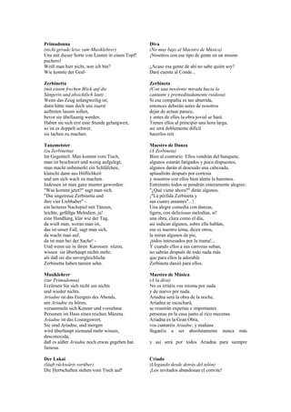 Primadonna                                       Diva
(nicht gerade leise zum Musiklehrer)             (No muy bajo al Maestro de Música)
Uns mit dieser Sorte von Leuten in einen Topf!   ¡Nosotros con ese tipo de gente en un mismo
puchero!
Weiß man hier nicht, wer ich bin?                ¿Acaso esa gente de ahí no sabe quién soy?
Wie konnte der Graf-                             Daré cuenta al Conde...

Zerbinetta                                       Zerbineta
(mit einem frechen Blick auf die                 (Con una insolente mirada hacia la
Sängerin und absichtlich laut)                   cantante y premeditadamente ruidosa)
Wenn das Zeug solangweilig ist,                  Si esa compañía es tan aburrida,
dann hätte man doch uns zuerst                   entonces deberán antes de nosotros
auftreten lassen sollen,                         dejar de actuar parece,
bevor sie übellaunig werden.                     y antes de ellos la obra jovial se hará.
Haben sie sich erst eine Stunde gelangweit,      Tienen ellos al principio una hora larga,
so ist es doppelt schwer,                        así será doblemente difícil
sie lachen zu machen.                            hacerlos reír.

Tanzmeister                                      Maestro de Danza
(zu Zerbinetta)                                  (A Zerbineta)
Im Gegenteil. Man kommt vom Tisch,               Bien al contrario. Ellos vendrán del banquete,
man ist beschwert und wenig aufgelegt,           algunos estarán fatigados y poco dispuestos,
man macht unbemerkt ein Schläfchen,              algunos darán al descuido una cabezada,
klatscht dann aus Höflichkeit                    aplaudirán después por cortesía
und um sich wach zu machen.                      y nosotros con ellos bien alerta la haremos.
Indessen ist man ganz munter geworden:           Entretanto todos se pondrán enteramente alegres:
"Was kommt jetzt?" sagt man sich.                "¿Qué viene ahora?" dirán algunos.
"Die ungetreue Zerbinetta und                    ¡"La pérfida Zerbineta y
ihre vier Liebhaber" -                           sus cuatro amantes"...!
ein heiteres Nachspiel mit Tänzen,               Una alegre comedia con danzas,
leichte, gefällge Melodien, ja!                  ligera, con deliciosas melodías, sí!
eine Handlung, klar wie der Tag,                 una obra, clara como el día,
da wieß man, woran man ist,                      así indican algunos, sobre ella hablan,
das ist unser Fall, sagt man sich,               ese es nuestro tema, dicen otros,
da wacht man auf,                                la miran algunos de pie,
da ist man bei der Sache! -                      ¡todos interesados por la trama!...
Und wenn sie in ihren Karossen sitzen,           Y cuando ellos a sus carrozas suban,
wissen sie überhaupt nichts mehr,                no sabrán después de todo nada más
als daß sie die unvergleichliche                 que para ellos la adorable
Zerbinetta haben tanzen sehn.                    Zerbineta danzó para ellos.

Musiklehrer                                      Maestro de Música
(zur Primadonna)                                 (A la diva)
Erzürnen Sie sich nicht um nichts                No os irritéis vos misma por nada
und wieder nichts.                               y de nuevo por nada.
Ariadne ist das Ereignis des Abends,             Ariadna será la obra de la noche,
um Ariadne zu hören,                             Ariadna se escuchará,
versammeln sich Kenner und vornehme              se reunirán expertas e importantes
Personen im Haus eines reichen Mäzens.           personas en la casa junto al rico mecenas.
Ariadne ist das Losungswort,                     Ariadna es la Gran Obra,
Sie sind Ariadne, und morgen                     vos cantaréis Ariadne, y mañana
wird überhaupt niemand mehr wissen,              llegaréis a ser absolutamente nunca           más
desconocida,
daß es aüßer Ariadne noch etwas gegeben hat.     y así será por todos Ariadna para siempre
famosa.

Der Lakai                                        Criado
(läuft rückwärts vorüber)                        (Llegando desde detrás del telón)
Die Herrschaften stehen vom Tisch auf!           ¡Los invitados abandonan el convite!
 