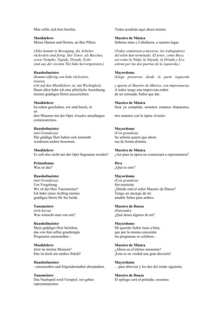Man sollte sich hier beeilen.                      Todos acudirán aquí ahora mismo.

Musiklehrer                                        Maestro de Música
Meine Damen und Herren, an Ihre Plätze.            Señoras mías y Caballeros, a nuestro lugar.

(Alles kommt in Bewegung, die Arbeiter             (Todos comienzan a moverse, los trabajadores
rückwärts sind fertig. Der Tenor, als Bacchus,     del telón han terminado. El tenor, como Baco,
sowie Nymphe, Najade, Dryade, Echo                 así como la Ninfa, la Náyade, la Dríada y Eco
sind aus der zweiten Tür links hervorgetreten.)    entran por las dos puertas de la izquierda.)

Haushofmeister                                     Mayordomo
(kommt eilfertig von links rückwärts,              (Llega presuroso desde la parte izquierda
trasera,
tritt auf den Musiklehrer zu; mit Wichtigkeit)     y aparta al Maestro de Música; con importancia)
Ihnen allen habe ich eine plötzliche Anordnung     A todos tengo una imprevista orden
meines gnädigen Herrn auszurichten.                de mi estimado Señor que dar.

Musiklehrer                                        Maestro de Música
Ist schon geschehen, wir sind bereit, in           Será ya cumplida, nosotros estamos dispuestos;
en
drei Minuten mit der Oper Ariadne anzufangen.      tres minutos con la ópera Ariadne
comenzaremos.

Haushofmeister                                     Mayordomo
(mit Grandezza)                                    (Con grandeza)
Der gnädige Herr haben sich nunmehr                Su señoría quiere que ahora
wiederum anders besonnen.                          sea de forma distinta.

Musiklehrer                                        Maestro de Música
Es soll also nicht mit der Oper begonnen werden?   ¿Así pues la ópera no comenzará a representarse?

Primadonna                                         Diva
Was ist das?                                       ¿Qué es esto?

Haushofmeister                                     Mayordomo
(mit Grondezza)                                    (Con grandeza)
Um Vergebung.                                      Sin remisión.
Wo ist der Herr Tanzmeister?                       ¿Dónde está el señor Maestro de Danza?
Ich habe einen Auftrag meines                      Tengo un encargo de mi
gnädigen Herrn für Sie beide.                      amable Señor para ambos.

Tanzmeister                                        Maestro de Danza
(tritt herzu)                                      (Entrando)
Was wünscht man von mir?                           ¿Qué desea alguien de mí?

Haushofmeister                                     Mayordomo
Mein gnädiger Herr belieben,                       Mi querido Señor tiene a bien,
das von ihm selbst genehmigte                      que por la misma concesión
Programm umzustoßen -                              los programas se celebren...

Musiklehrer                                        Maestro de Música
Jetzt im letzten Moment?                           ¿Ahora en el último momento?
Das ist doch ein starkes Stückl!                   ¡Esto es en verdad una gran decisión!

Haushofmeister                                     Mayordomo
- umzustoßen und folgendermaßen abzuändern.        ... para abreviar y los dos del modo siguiente.

Tanzmeister                                        Maestro de Danza
Das Nachspiel wird Vorspiel, wir geben             El epílogo será el preludio, nosotros
representaremos
 