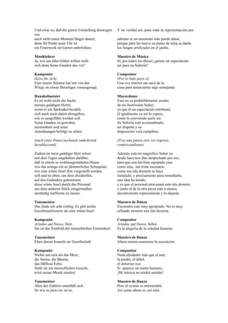 Und zwar so, daß die ganze Vorstellung deswegen     Y en verdad así, pues toda la representación por
eso
auch nicht einen Moment länger dauert,              además ni un momento más puede durar,
denn für Punkt neun Uhr ist                         porque para las nueve en punto de reloj se darán
ein Feuerwerk im Garten anbefohlen.                 los fuegos artificiales en el jardín.

Musiklehrer                                         Maestro de Música
Ja, wie um aller Götter willen stellt               Sí, por todos los dioses ¿quiere un espectáculo
sich denn Seine Gnaden das vor?                     así pues su Señoría?

Komponist                                           Compositor
(leise für sich)                                    (Por lo bajo para sí)
Eine innere Stimme hat mir von der                  Una voz interior me sacó de la
Wiege an etwas Derartiges vorausgesagt.             cuna para anunciarme algo semejante.

Haushofmeister                                      Mayordomo
Es ist wohl nicht die Sache                         Esto no es probleblemente asunto
meines gnädigen Herrn,                              de mi ilustrísimo Señor;
wenn er ein Spektakel bezahlt,                      ya que él un espectáculo retribuirá,
sich auch noch damit abzugeben,                     él igualmente ya así lo espera,
wie es ausgeführt werden soll.                      como lo convenido suele ser.
Seine Gnaden ist gewohnt,                           Su Señoría está acostumbrado,
anzuordnen und seine                                así dispone y su
Anordnungen befolgt zu sehen.                       disposición verá cumplirse.

(nach einer Pause nochmals umkehrend,               (Tras una pausa otra vez regresa,
herablassend)                                       condescendiente)

Zudem ist mein gnädiger Herr schon                  Además está mi magnífico Señor ya
seit drei Tagen ungehalten darüber,                 desde hace tres días despechado por eso,
daß in einem so wohlausgestatteten Hause            para que una tan bien equipada casa
wie das seinige ein so jämmerlicher Schauplatz      como ésta, tan triste escenario
wie eine wüste Insel ihm vorgestellt werden         como esa isla desierta se haya
soll und ist eben, um dem abzuhelfen,               instalado; y precisamente para remediarlo,
auf den Gedanken gekommen,                          una idea ha tenido,
diese wüste Insel durch das Personal                y es que el personal atravesará esta isla desierta
aus dem anderen Stück einigermaßen                  y junto al de la otra pieza más o menos
anständig staffieren zu lassen.                     decentemente representarán y lo dejarán.

Tanzmeister                                         Maestro de Danza
Das finde ich sehr richtig. Es gibt nichts          Encuentro esto muy apropiado. No es muy
Geschmackloseres als eine wüste Insel.              refinado mostrar una isla desierta.

Komponist                                           Compositor
Ariadne auf Naxos, Herr.                            Ariadne auf Naxos, Señor.
Sie ist das Sinnbild der menschlichen Einsamkeit.   Es la alegoría de la soledad humana.

Tanzmeister                                         Maestro de Danza
Eben darum braucht sie Gesellschaft.                Ahora mismo usaremos la asociación.

Komponist                                           Compositor
Nichts um sich als das Meer,                        Nada alrededor más que el mar,
die Steine, die Bäume,                              la piedra, el árbol,
das fühllose Echo.                                  el doloroso eco.
Sieht sie ein menschliches Gesicht,                 Si aparece un rostro humano,
wird meine Musik sinnlos!                           ¡Mi música no tendrá sentido!

Tanzmeister                                         Maestro de Danza
Aber der Zuhörer unterhält sich.                    Pero el oyente se entretendrá.
So wie es jetzo ist, ist es,                        Así como ahora es, así será,
 