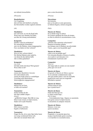 um stehend einzuschlafen.                       pese a estar discutiendo.

(Pirouette)                                     (Pirueta)

Haushofmeister                                  Mayordomo
Um Vergebung,                                   Sin remisión,
aber ich bitte sich höchlich zu beeilen,        pero yo les pido en suma apresurarse,
die Herrschaften werden sogleich eintreten.     su Señoría llegará y entrará enseguida.

(ab)                                            (Sale)

Musiklehrer                                     Maestro de Música
Ich weiß nicht, wo mir der Kopf steht.          No sé dónde tengo la cabeza.
Wenn man zwei Stunden Zeit hätte,               Si al menos quedaran dos horas de tiempo,
um über die Lösung nachzudenken.                en ellas la solución le encontraríamos a esto.

Komponist                                       Compositor
Darüber willst du nachdenken?                   ¿Durante ellas esperarías solucionarlo?
Wo menschliche Gemeinheit,                      Doquiera la humana infamia,
stier wie die Meduse, einem entgegengrinst.     nos entrega como la Medusa, una adversidad.
Fort, was haben wir hier verloren?              Vamos, ¿qué se nos ha perdido aquí?

Musiklehrer                                     Maestro de Música
Was wir hier verloren haben?                    ¿Qué se nos ha perdido aquí?
Die fünfzig Dukaten unter ander'm,              Los cincuenta ducados al menos al cambio,
von denen du das nächste halbe                  ¡Los cuales te servirán para vivir
Jahr zu leben gedachtest!                       cómodamente el próximo año!

Komponist                                       Compositor
(vor sich)                                      (Para sí)
Ich habe nichts mit dieser Welt gemein!         ¡No tengo nada en común con este mundo!
Wozu leben in ihr?                              ¿Para qué vivir en él?

Tanzmeister                                     Maestro de Danza
(nimmt den Musiklehrer beiseite)                (Cogiendo al Maestro de Música aparte)
Ich weiß wirklich nicht,                        Yo no entiendo verdaderamente nada,
warum Sie beide einem so vernünftigen           ¡Por qué ustedes juntos a una tan razonable
Vorschlag solch übertriebene                    proposición como esta con exagerada
Schwierigkeiten entgegensetzen!                 dificultad se oponen!

Musiklehrer                                     Maestro de Música
Meinen Sie im Ernst,                            ¿Piensa usted en serio,
es ließe sich machen?                           que se puede hacer?

Tanzmeister                                     Maestro de Danza
Nichts leichter als das.                        Nada más fácil que eso.
Die Oper enthält Längen -                       La ópera resulta larga...
(leiser)                                        (Por lo bajo)
- gefährliche Längen. Man läßt sie weg.         ... Extremadamente larga. Algunos se ausentarán.
Diese Leute wissen zu improvisieren,            Esta gente conoce la improvisación,
finden sich in jede Situation.                  la encuentran en cualquier situación.

Musiklehrer                                     Maestro de Música
Still, wenn er uns hört,                        Silencio, si nos oye,
begeht er Selbstmord.                           querrá suicidarse.

Tanzmeister                                     Maestro de Danza
Fragen Sie ihn, ob er seine Oper lieber heute   Pregúntele, si su querida ópera hoy
ein wenig verstümmelt hören will,               un poco transformada quiere escuchar,
oder ober sie niemals hören will.               o si él prefiere no escucharla nunca.
 