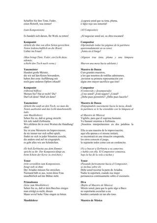 Schaffen Sie ihm Tinte, Feder,                  ¡Logrará usted que su tinta, pluma,
einen Rotstift, was immer!                      o lápiz rojo sea inmortal!

(zum Komponisten)                               (Al Compositor)

Es handelt sich darum, Ihr Werk zu retten!      ¡Al negociar usted así, su obra rescatará!

Komponist                                       Compositor
(drückt die ihm von allen Seiten gereichten     (Oprimiéndo todas las páginas de la partitura
Noten leidenschaftlich an die Brust)            apasionadamente en su seno)
Lieber ins Feuer!                               ¡Antes en el fuego!

(Man bringt Tinte, Feder, ein Licht dazu;       (Alguien trae tinta, pluma y una lámpara
además;
schiebt den Tisch nach vorne.)                  Mueven una mesa hacia adelante.)

Tanzmeister                                     Maestro de Danza
Hundert große Meister,                          Cien grandes maestros,
die wir auf den Knien bewundern,                a los que nosotros de rodillas admiramos,
haben ihre erste Aufführung mit                 ¡tuvieron su primera representación con
noch ganz anderen Opfern erkauft!               algún otro mayor sacrificio que éste!

Komponist                                       Compositor
(rührend hilflos)                               (Conmovido y desamparado)
Meinen Sie? Hat er recht? Du?                   ¿Cree usted? ¿Está seguro? ¿Usted?
Darf ich denn? Muß ich denn?                    ¿Debo pues permitirlo? ¿Debo pues hacerlo?

Tanzmeister                                     Maestro de Danza
(drückt ihn sanft an den Tisch, wo man die      (Empujándolo suavemente hacia la mesa, donde
Noten ausbreitet und das Licht danebenstellt;   la partitura se le ha extendido con la lámpara al
lado;
zum Musiklehrer)                                al Maestro de Música)
Sehen Sie zu, daß er genug streicht.            Vigílelo, para que él suprima bastante.
Ich rufe indeß Zerbinetta.                      Yo llamaré mientras a Zerbineta.
Wir erklären ihr in zwei Worten die Handlung!   ¡Nosotros interpretaremos en dos palabras la
obra!
Sie ist eine Meisterin im Improvisieren;        Ella es una maestra de la improvisación;
da sie immer nur sich selber spielt,            aquí ella apenas a sí misma imitará,
findet sie sich in jeder Situation zurecht,     se encontrará en una situación estupenda,
die andern sind auf sie eingespielt,            los otros conocen el juego,
es geht alles wie am Schnürchen.                lo sujetarán todos como con un cordoncito.

(Er holt Zerbinetta aus dem Zimmer,             (Va a buscar a Zerbineta a su camerino,
spricht zu ihr. Der Komponist fängt an,         y habla con ella. El Compositor comienza,
beim Schein der Kerze zu streichen.)            bajo la luz de la vela a tachar.)

Tenor                                           Tenor
(tritt verstohlen zum Komponisten,              (Pasando furtivamente hacia el Compositor,
beugt sieh zu ihm)                              se inclina sobre él)
Der Ariadne müssen Sie streichen.               Debe usted recortar la parte de Ariadna.
Niemand hält es aus, wenn diese Frau            Nadie la soportará, cuando esa mujer
unaufhörlich auf der Bühne steht.               permanezca continuamente sobre el escenario.

Primadonna                                      Diva
(leise zum Musiklehrer)                         (Bajito al Maestro de Música)
Sehen Sie zu, daß er dem Bacchus einiges        Mírelo usted, para que le quite algo a Baco:
man erträgt es nicht, diesen                    no soportarán escuchar a ese
Mann soviel hohe Töne singen zu hören.          hombre cantando en tan alto tono.

Musiklehrer                                     Maestro de Música
 