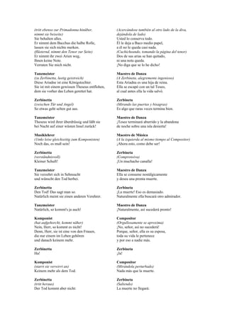 (tritt ebenso zur Primadonna hinüber,           (Acercándose también al otro lado de la diva,
nimmt sie beiseite)                             dejándola de lado)
Sie behalten alles.                             Usted lo conserva todo.
Er nimmt dem Bacchus die halbe Rolle,           Él le deja a Baco medio papel,
lassen sie sich nichts merken.                  a él no le queda casi nada.
(flüsternd, nimmt den Tenor zur Seite)          (Cuchicheando, tomando la página del tenor)
Er nimmt ihr zwei Arien weg,                    Dos de sus arias se han quitado,
Ihnen keine Note.                               ni una nota queda.
Verraten Sie mich nicht.                        ¡No diga que se lo he dicho!

Tanzmeister                                     Maestro de Danza
(zu Zerbinetta, lustig geistreich)              (A Zerbineta, alegremente ingenioso)
Diese Ariadne ist eine Königstochter.           Esta Ariadna es una hija de reina.
Sie ist mit einem gewissen Theseus entflohen,   Ella se escapó con un tal Teseo,
dem sie vorher das Leben gerettet hat.          al cual antes ella la vida salvó.

Zerbinetta                                      Zerbineta
(zwischen Tür und Angel)                        (Mirando las puertas y bisagras)
So etwas geht selten gut aus.                   Es algo que raras veces termina bien.

Tanzmeister                                     Maestro de Danza
Theseus wird ihrer überdrüssig und läßt sie     ¡Teseo terminará aburrido y la abandona
bei Nacht auf einer wüsten Insel zurück!        de noche sobre una isla desierta!

Musiklehrer                                     Maestro de Música
(1inks leise gleichzeitig zum Komponisten)      (A la izquierda al mismo tiempo al Compositor)
Noch das, es muß sein!                          ¡Ahora esto, como debe ser!

Zerbinetta                                      Zerbineta
(verständnisvoll)                               (Comprensiva)
Kleiner Schuft!                                 ¡Un muchacho canalla!

Tanzmeister                                     Maestro de Danza
Sie verzehrt sich in Sehnsucht                  Ella se consume nostálgicamente
und wünscht den Tod herbei.                     y desea una pronta muerte.

Zerbinetta                                      Zerbineta
Den Tod! Das sagt man so.                       ¡La muerte! Eso es demasiado.
Natürlich meint sie einen anderen Verehrer.     Naturalmente ella buscará otro admirador.

Tanzmeister                                     Maestro de Danza
Natürlich, so kommt's ja auch!                  ¡Naturalmente, así sucederá pronto!

Komponist                                       Compositor
(hat aufgehorcht, kommt näher)                  (Orgullosamente se aproxima)
Nein, Herr, so kommt es nicht!                  ¡No, señor, así no sucederá!
Denn, Herr, sie ist eine von den Frauen,        Porque, señor, ella es su esposa,
die nur einem im Leben gehören                  toda su vida le pertenece
und danach keinem mehr.                         y por eso a nadie más.

Zerbinetta                                      Zerbineta
Ha!                                             ¡Ja!

Komponist                                       Compositor
(starrt sie verwirrt an)                        (Mirándola perturbado)
Keinem mehr als dem Tod.                        Nada más que la muerte.

Zerbinetta                                      Zerbineta
(tritt heraus)                                  (Saliendo)
Der Tod kommt aber nicht:                       La muerte no llegará:
 
