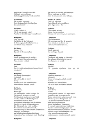 sondern das Gegenteil wetten wir.                     sino que por lo contrario la dejará en paz.
Vielleicht auch ein blasser,                          Tal vez puede que un pálido
dunkeläugiger Bursche, wie du einer bist.             mozo de mirada oscura como tú llegue.

Musiklehrer                                           Maestro de Música
Sie vermuten ganz recht.                              Usted cree muy bien.
Es ist der jugendliche Gott Bacchus,                  ¡Será el dios de la juventud Baco,
der zu ihr kommt!                                     quien llegue junto a ella!

Zerbinetta                                            Zerbineta
(fröhlich spöttisch)                                  (Alegremente burlona)
Als ob man das nicht wüßte!                           ¡Como si no lo conociera!
Nun hat sie fürs nächste ja, was sie braucht.         Entonces ella tiene cerca, sí, lo que necesita.

Komponist                                             Compositor
(sehr feierlich)                                      (Muy ceremonioso)
Sie hält ihn für den Todesgott.                       Ella creerá que es el dios de la muerte.
In ihren Augen, in ihrer Seele ist er es,             En su mirada, en su alma es así,
und darum, einzig nur darum -                         y por eso, sólo apenas por eso...

Zerbinetta                                            Zerbineta
(aus der Tür)                                         (Desde la puerta)
Das will sie dir weismachen.                          Eso será lo que ella dirá.

Komponist                                             Compositor
Einzig nur darum geht sie mit ihm -                   Únicamente sólo por eso irá ella con él...
auf sein Schiif! Sie meint zu sterben!                ¡En su barca! ¿Ella burlará la muerte?
Nein, sie stirbt wirklich.                            No, ella morirá en verdad.

Zerbinetta                                            Zerbineta
Tata!                                                 ¡Bla, bla!
Du wirst mich meinesgleichen kennen lehren!           ¡Tú pretendes      enseñarme     cómo      son    mis
semejantes!

Komponist                                             Compositor
Sie ist nicht Ihresgleichen!                          ¡Ella no es semejante a tí!
(schreiend)                                           (Gritando)
Ich weiß es, daß sie stirbt!                          ¡Como yo la imagino, así ella morirá!
(leise)                                               (Bajito)
Ariadne ist die eine unter Millionen,                 Ariadna es una entre millones,
sie ist die Frau, die nicht vergißt.                  Ella es La Mujer, no faltará a su deber.

Zerbinetta                                            Zerbineta
(tritt heraus)                                        (Sale afuera)
Kindskopf!                                            ¡Niñato!
(sie kehrt ihm den Rücken; zu ihren vier              (Ella se gira de espaldas a él; a sus cuatro
Partnern, die herangetreten sind)                     compañeros, que se acercan a ella)
Merkt auf, wir spielen mit in dem Stück               Tomad nota: nosotros actuaremos en la pieza
Ariadne auf Naxos. Das Stück geht so:                 Ariadne auf Naxos. Esta pieza es así:
Eine Prinzessin ist von ihrem                         Una princesa es abandonada por su
Bräutigam sitzen gelassen, und ihr nächster           novio, y ella no tiene cerca
Verehrer ist vorerst nicht angekommen.                ningún admirador por el momento.
Die Bühne stellt eine wüste Insel dar.                El escenario representará una isla desierta.
Wir sind eine muntere Gesellschaft,                   Nosotros seremos un alegre grupo que,
die sich zufällig auf dieser wüsten Insel befindet.   por casualidad está en la misma isla desierta.
Ihr richtet euch nach mir,                            Vosotros estaréis preparados junto a mí,
und sobald sich eine Gelegenheit bietet,              y tan pronto llegue una ocasión,
treten wir auf und mischen uns in die Handlung!       ¡saldremos y nos mezclaremos en la acción!

Komponist                                             Compositor
 