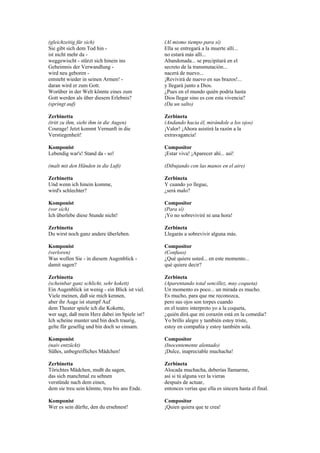 (gleichzeitig für sich)                          (Al mismo tiempo para sí)
Sie gibt sich dem Tod hin -                      Ella se entregará a la muerte allí...
ist nicht mehr da -                              no estará más allí...
weggewischt - stürzt sich hinein ins             Abandonada... se precipitará en el
Geheimnis der Verwandlung -                      secreto de la transmutación...
wird neu geboren -                               nacerá de nuevo...
entsteht wieder in seinen Armen! -               ¡Revivirá de nuevo en sus brazos!...
daran wird er zum Gott.                          y llegará junto a Dios.
Worüber in der Welt könnte eines zum             ¿Pues en el mundo quién podría hasta
Gott werden als über diesem Erlebnis?            Dios llegar sino es con esta vivencia?
(springt auf)                                    (Da un salto)

Zerbinetta                                       Zerbineta
(tritt zu ihm, sieht ihm in die Augen)           (Andando hacia él, mirándole a los ojos)
Courage! Jetzt kommt Vernunft in die             ¡Valor! ¡Ahora asistirá la razón a la
Verstiegenheit!                                  extravagancia!

Komponist                                        Compositor
Lebendig war's! Stand da - so!                   ¡Estar viva! ¡Aparecer ahí... así!

(malt mit den Händen in die Luft)                (Dibujando con las manos en el aire)

Zerbinetta                                       Zerbineta
Und wenn ich hinein komme,                       Y cuando yo llegue,
wird's schlechter?                               ¿será malo?

Komponist                                        Compositor
(vor sich)                                       (Para sí)
Ich überlebe diese Stunde nicht!                 ¡Yo no sobreviviré ni una hora!

Zerbinetta                                       Zerbineta
Du wirst noch ganz andere überleben.             Llegarás a sobrevivir alguna más.

Komponist                                        Compositor
(verloren)                                       (Confuso)
Was wollen Sie - in diesem Augenblick -          ¿Qué quiere usted... en este momento...
damit sagen?                                     qué quiere decir?

Zerbinetta                                       Zerbineta
(scheinbar ganz schlicht, sehr kokett)           (Aparentando total sencillez, muy coqueta)
Ein Augenblick ist wenig - ein Blick ist viel.   Un momento es poco... un mirada es mucho.
Viele meinen, daß sie mich kennen,               Es mucho, para que me reconozca,
aber ihr Auge ist stumpf Auf                     pero sus ojos son torpes cuando
dem Theater spiele ich die Kokette,              en el teatro interpreto yo a la coqueta,
wer sagt, daß mein Herz dabei im Spiele ist?     ¿quién dirá que mi corazón está en la comedia?
Ich scheine munter und bin doch traurig,         Yo brillo alegre y también estoy triste,
gelte für gesellig und bin doch so einsam.       estoy en compañía y estoy también sola.

Komponist                                        Compositor
(naiv entzückt)                                  (Inocentemente alentado)
Süßes, unbegreifliches Mädchen!                  ¡Dulce, inapreciable muchacha!

Zerbinetta                                       Zerbineta
Törichtes Mädchen, mußt du sagen,                Alocada muchacha, deberías llamarme,
das sich manchmal zu sehnen                      así si tú alguna vez la vieras
verstünde nach dem einen,                        después de actuar,
dem sie treu sein könnte, treu bis ans Ende.     entonces verías que ella es sincera hasta el final.

Komponist                                        Compositor
Wer es sein dürfte, den du ersehnest!            ¡Quien quiera que te crea!
 