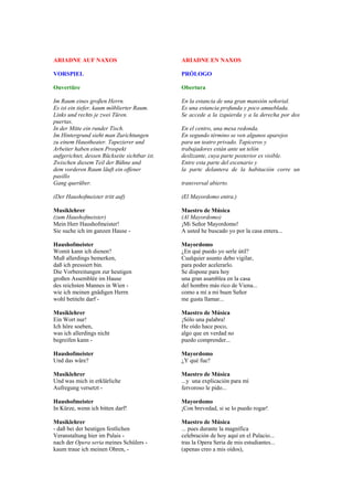 ARIADNE AUF NAXOS                              ARIADNE EN NAXOS

VORSPIEL                                       PRÓLOGO

Ouvertüre                                      Obertura

Im Raum eines großen Herrn.                    En la estancia de una gran mansión señorial.
Es ist ein tiefer, kaum möblierter Raum.       Es una estancia profunda y poco amueblada.
Links und rechts je zwei Türen.                Se accede a la izquierda y a la derecha por dos
puertas.
In der Mitte ein runder Tisch.                 En el centro, una mesa redonda.
Im Hintergrund sieht man Zurichtungen          En segundo término se ven algunos aparejos
zu einem Haustheater. Tapezierer und           para un teatro privado. Tapiceros y
Arbeiter haben einen Prospekt                  trabajadores están ante un telón
aufgerichtet, dessen Rückseite sichtbar ist.   deslizante, cuya parte posterior es visible.
Zwischen diesem Teil der Bühne und             Entre esta parte del escenario y
dem vorderen Raum läuft ein offener            la parte delantera de la habitación corre un
pasillo
Gang querüber.                                 transversal abierto.

(Der Haushofmeister tritt auf)                 (El Mayordomo entra.)

Musiklehrer                                    Maestro de Música
(zum Haushofmeister)                           (Al Mayordomo)
Mein Herr Haushofmeister!                      ¡Mi Señor Mayordomo!
Sie suche ich im ganzen Hause -                A usted he buscado yo por la casa entera...

Haushofmeister                                 Mayordomo
Womit kann ich dienen?                         ¿En qué puedo yo serle útil?
Muß allerdings bemerken,                       Cualquier asunto debo vigilar,
daß ich pressiert bin.                         para poder acelerarlo.
Die Vorbereitungen zur heutigen                Se dispone para hoy
großen Assemblée im Hause                      una gran asamblea en la casa
des reichsten Mannes in Wien -                 del hombre más rico de Viena...
wie ich meinen gnädigen Herrn                  como a mí a mi buen Señor
wohl betiteln darf -                           me gusta llamar...

Musiklehrer                                    Maestro de Música
Ein Wort nur!                                  ¡Sólo una palabra!
Ich höre soeben,                               He oído hace poco,
was ich allerdings nicht                       algo que en verdad no
begreifen kann -                               puedo comprender...

Haushofmeister                                 Mayordomo
Und das wäre?                                  ¿Y qué fue?

Musiklehrer                                    Maestro de Música
Und was mich in erklärliche                    ...y una explicación para mí
Aufregung versetzt -                           fervoroso le pido...

Haushofmeister                                 Mayordomo
In Kürze, wenn ich bitten darf!                ¡Con brevedad, si se lo puedo rogar!

Musiklehrer                                    Maestro de Música
- daß bei der heutigen festlichen              ... pues durante la magnífica
Veranstaltung hier im Palais -                 celebración de hoy aquí en el Palacio...
nach der Opera seria meines Schülers -         tras la Opera Seria de mis estudiantes...
kaum traue ich meinen Ohren, -                 (apenas creo a mis oídos),
 