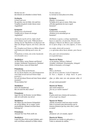 Du bist wie ich -                                    Tú eres como yo...
das Irdische unvorhanden in deiner Seele.            Lo terrenal no tiene plaza en tu alma.

Zerbinetta                                           Zerbineta
(schnell und zart)                                   (Rápida y tiernamente)
Du sprichst, was ich fühle. Ich muß fort.            Tú hablas de lo que yo siento. Debo irme.
Vergißest du gleich wieder diesen einen              ¿Olvidas igualmente de nuevo aquél
Augenblick?                                          momento?

Komponist                                            Compositor
(hingerissen schwärmend)                             (Fantaseando encantado)
Vergißt sich in Äonen ein einziger                   ¿Perderse en la eternidad por un
Augenblick?                                          momento?

(Zerbinetta macht sich los, läuft schnell            (Zerbineta se aparta, se dirige rápidamente
in ihr Zimmer nach rechts. Während dieses            hacia su camerino, a la derecha. Durante estos
Dialogs hat der Musiklehrer als Regisseur der        diálogos el Maestro de Música como realizador
Oper die übrigen Figuren, den Tenor, dann die        de la ópera dirige a las otras figuras, el tenor,
las
drei Nymphen nach hinten zur Bühne dirigiert         tres ninfas, detrás del escenario
und kommt jetzt eilfertig nach vorne, die            y se aproxima ahora hacia delante, para buscar
a la
Primadonna zu holen, die in ihre Garderobe           diva, pues está entreteniéndose
verschwunden war.)                                   en su guardarropa.)

Musiklehrer                                          Maestro de Música
An Ihre Plätze, meine Damen und Herren!              ¡A sus puestos, Señoras y Señores!
Ariadne! Zerbinetta! Scaramuccio, Harlekin!          ¡Ariadna! ¡Zerbineta! ¡Escaramucho, Arlequín!
Auf die Szene, wenn ich bitten darf!                 ¡Sobre el escenario, os lo ruego!

Primadonna                                           Diva
(mit einem Blick auf Zerbinetta,                     (Mira a Zerbineta,
die aus ihrem Zimmer tritt, dem Komponisten          que sale de su camerino, le da al Compositor
einen Kuß zuwirft und nach hinten läuft)             un beso y después se dirige hacia la parte
posterior.)
Ich soll mit dieser Person auf einer Szene stehen!   ¡Que yo deba estar con esta persona sobre el
escenario!
Woran denken Sie!                                    ¡En qué estaría pensando!

Musiklehrer                                          Maestro de Música
Seien Sie barmherzig!                                ¡Sea usted compasiva!
Bin ich nicht Ihr alter Lehrer?                      ¿No soy yo vuestro maestro?

Primadonna                                           Diva
Jagen Sie mir die Kreatur von der Bühne -            O quita usted esas criaturas del escenario...
oder ich weiß nicht, was ich tu!                     ¡O no sé qué voy a hacer!

Musiklehrer                                          Maestro de Música
Wo hätten Sie eine bessere Gelegenheit               ¿Dónde encontrará usted una mejor ocasión
als auf der Bühne, ihr zu zeigen, welch              sobre el escenario para demostrarles que la
unermeßlieher Abstand zwischen lhnen                 inmensa distancia que hay entre ellos y usted
befestigt ist?                                       es cierta?

Primadonna                                           Diva
Abstand! Ha! Eine Welt, hoffe ich.                   ¡Distancia! ¡Ja! ¡Un mundo, espero!

Musiklehrer                                          Maestro de Música
Legen Sie diese Welt in jede Gebärde, und -          Demuestre ese mundo en cada gesto, y...
man wird Ihnen anbetend zu Füßen sinken.             Todos os adorarán de rodillas.
 