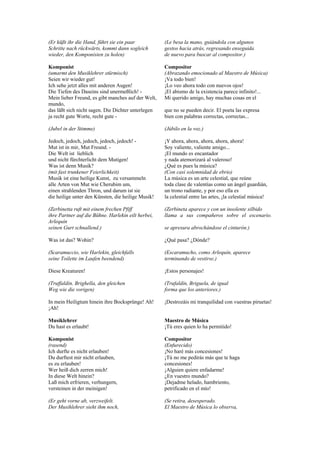 (Er küßt ihr die Hand, führt sie ein paar           (Le besa la mano, guiándola con algunos
Schritte nach rückwärts, kommt dann sogleich        gestos hacia atrás, regresando enseguida
wieder, den Komponisten zu holen)                   de nuevo para buscar al compositor.)

Komponist                                           Compositor
(umarmt den Musiklehrer stürmisch)                  (Abrazando emocionado al Maestro de Música)
Seien wir wieder gut!                               ¡Va todo bien!
Ich sehe jetzt alles mit anderen Augen!             ¡Lo veo ahora todo con nuevos ojos!
Die Tiefen des Daseins sind unermeßlich! -          ¡El abismo de la existencia parece infinito!...
Mein lieber Freund, es gibt manches auf der Welt,   Mi querido amigo, hay muchas cosas en el
mundo,
das läßt sich nicht sagen. Die Dichter unterlegen   que no se pueden decir. El poeta las expresa
ja recht gute Worte, recht gute -                   bien con palabras correctas, correctas...

(Jubel in der Stimme)                               (Júbilo en la voz.)

Jedoch, jedoch, jedoch, jedoch, jedoch! -           ¡Y ahora, ahora, ahora, ahora, ahora!
Mut ist in mir, Mut Freund. -                       Soy valiente, valiente amigo...
Die Welt ist lieblich                               ¡El mundo es encantador
und nicht fürchterlicht dem Mutigen!                y nada atemorizará al valeroso!
Was ist denn Musik?                                 ¿Qué es pues la música?
(mit fast trunkener Feierlichkeit)                  (Con casi solemnidad de ebrio)
Musik ist eine heilige Kunst, zu versammeln         La música es un arte celestial, que reúne
alle Arten von Mut wie Cherubim um,                 toda clase de valentías como un ángel guardián,
einen strahlenden Thron, und darum ist sie          un trono radiante, y por eso ella es
die heilige unter den Künsten, die heilige Musik!   la celestial entre las artes, ¡la celestial música!

(Zerbinetta ruft mit einem frechen Pfiff            (Zerbineta aparece y con un insolente silbido
ihre Partner auf die Bühne. Harlekin eilt herbei,   llama a sus compañeros sobre el escenario.
Arlequín
seinen Gurt schnallend.)                            se apresura abrochándose el cinturón.)

Was ist das? Wohin?                                 ¿Qué pasa? ¿Dónde?

(Scaramuccio, wie Harlekin, gleichfalls             (Escaramucho, como Arlequín, aparece
seine Toilette im Laufen beendend)                  terminando de vestirse.)

Diese Kreaturen!                                    ¡Estos personajes!

(Truffaldin, Brighella, den gleichen                (Trufaldín, Briguela, de igual
Weg wie die vorigen)                                forma que los anteriores.)

In mein Heiligtum hinein ihre Bocksprünge! Ah!      ¡Destrozáis mi tranquilidad con vuestras piruetas!
¡Ah!

Musiklehrer                                         Maestro de Música
Du hast es erlaubt!                                 ¡Tú eres quien lo ha permitido!

Komponist                                           Compositor
(rasend)                                            (Enfurecido)
Ich durfte es nicht erlauben!                       ¡No haré más concesiones!
Du durftest mir nicht erlauben,                     ¡Tú no me pedirás más que te haga
es zu erlauben!                                     concesiones!
Wer heiß dich zerren mich!                          ¡Alguien quiere enfadarme!
In diese Welt hinein?                               ¿En vuestro mundo?
Laß mich erfrieren, verhungern,                     ¡Dejadme helado, hambriento,
versteinen in der meinigen!                         petrificado en el mío!

(Er geht vorne ab, verzweifelt.                     (Se retira, desesperado.
Der Musihlehrer sieht ihm noch,                     El Maestro de Música lo observa,
 