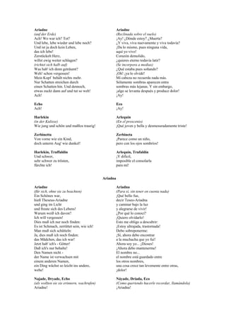 Ariadne                                               Ariadne
(auf der Erde)                                        (Reclinada sobre el suelo)
Ach! Wo war ich? Tot?                                 ¡Ay! ¿Dónde estoy? ¿Muerta?
Und lebe, lebe wieder und lebe noch?                  ¿Y viva, viva nuevamente y viva todavía?
Und ist ja doch kein Leben,                           ¡Da lo mismo, pues ninguna vida,
das ich lebe!                                         aquí yo vivo!
Zerstückelt Herz,                                     Corazón demolido,
willst ewig weiter schlagen?                          ¿quieres eterno todavía latir?
(richtet sich halb auf)                               (Se incorpora a medias)
Was hab' ich denn geträumt?                           ¿Qué estaba pues soñando?
Weh! schon vergessen!                                 ¡Oh! ¡ya lo olvidé!
Mein Kopf behält nichts mehr.                         Mi cabeza no recuerda nada más.
Nur Schatten streichen durch                          Sólamente sombras aparecen entre
einen Schatten hin. Und dennoch,                      sombras más lejanas. Y sin embargo,
etwas zuckt dann auf und tut so weh!                  ¡algo se levanta después y produce dolor!
Ach!                                                  ¡Ay!

Echo                                                  Eco
Ach!                                                  ¡Ay!

Harlekin                                              Arlequín
(in der Kulisse)                                      (En el proscenio)
Wie jung und schön und maßlos traurig!                ¡Qué joven y bella y desmesuradamente triste!

Zerbinetta                                            Zerbineta
Von vorne wie ein Kind,                               ¡Parece como un niño,
doch unterm Aug' wie dunkel!                          pero con los ojos sombríos!

Harlekin, Truffaldin                                  Arlequín, Trufaldín
Und schwer,                                           ¡Y difícil,
sehr schwer zu trösten,                               imposible el consolarla
fürchte ich!                                          para mí!


                                            Ariadna

Ariadne                                               Ariadna
(für sich, ohne sie zu beachten)                      (Para sí, sin tener en cuenta nada)
Ein Schönes war,                                      ¡Qué bello fue,
hieß Theseus-Ariadne                                  decir Teseo-Ariadna
und ging im Licht                                     y caminar bajo la luz
und freute sich des Lebens!                           y alegrarse de vivir!
Warum weiß ich davon?                                 ¿Por qué lo conocí?
Ich will vergessen!                                   ¡Quiero olvidarlo!
Dies muß ich nur noch finden:                         Esto me obligo a descubrir:
Es ist Schmach, zerrüttet sein, wie ich!              ¡Estoy ultrajada, trastornada!
Man muß sich schütteln:                               Debo sobreponerme:
Ja, dies muß ich noch finden:                         ¡Sí, ahora debo encontrar
das Mädchen, das ich war!                             a la muchacha que yo fui!
Jetzt hab' ich's - Götter!                            Ahora soy yo... ¡Dioses!
Daß ich's nur behalte!                                ¡Ahora debo mantenerme!
Den Namen nicht -                                     El nombre no...
der Name ist verwachsen mit                           el nombre está guardado entre
einem anderen Namen,                                  los otros nombres,
ein Ding wächst so leicht ins andere,                 una cosa crece tan levemente entre otras,
wehe!                                                 ¡dolor!

Najade, Dryade, Echo                                  Náyade, Dríada, Eco
(als wollten sie sie erinnern, wachrufen)             (Como queriendo hacerle recordar, llamándola)
Ariadne!                                              ¡Ariadna!
 