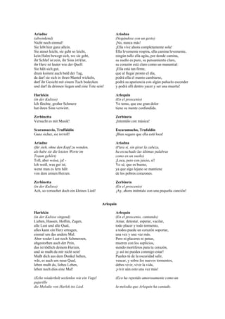 Ariadne                                            Ariadna
(abwinkend)                                        (Negándose con un gesto)
Nicht noch einmal!                                 ¡No, nunca más!
Sie lebt hier ganz allein.                         ¡Ella vive ahora completamente sola!
Sie atmet leicht, sie geht so leicht,              Ella levemente respira, ella camina levemente,
kein Halm bewegt sich, wo sie geht,                ningún tallo ella agita, por donde camina,
ihr Schlaf ist rein, ihr Sinn ist klar,            su sueño es puro, su pensamiento claro,
ihr Herz ist lauter wie der Quell:                 su corazón está claro como un manantial:
Sie hält sich gut,                                 ¡Ella está tan firme,
drum kommt auch bald der Tag,                      que al llegar pronto el día,
da darf sie sich in ihren Mantel wickeln,          podrá ella el manto cambiarse,
darf ihr Gesicht mit einem Tuch bedecken           podrá su apariencia con algún pañuelo esconder
und darf da drinnen liegen und eine Tote sein!     y podrá allí dentro yacer y ser una muerta!

Harlekin                                           Arlequín
(in der Kulisse)                                   (En el proscenio)
Ich fürchte, großer Schmerz                        Yo temo, que ese gran dolor
hat ihren Sinn verwirrt.                           tiene su mente confundida.

Zerbinetta                                         Zerbineta
Versucht es mit Musik!                             ¡Intentálo con música!

Scaramuccio, Truffaldin                            Escaramucho, Trufaldín
Ganz sicher, sie ist toll!                         ¡Bien seguro que ella está loca!

Ariadne                                            Ariadna
(für sieh, ohne den Kopf zu wenden,                (Para sí, sin girar la cabeza,
als habe sie die letzten Worte im                  ha escuchado las últimas palabras
Traum gehört)                                      como en un sueño)
Toll, aber weise, ja! -                            ¡Loca, pero con juicio, sí!
Ich weiß, was gut ist,                             Yo sé, que es bueno,
wenn man es fern hält                              ya que algo lejano se mantiene
von dem armen Herzen.                              de los pobres corazones.

Zerbinetta                                         Zerbineta
(in der Kulisse)                                   (En el proscenio)
Ach, so versuchet doch ein kleines Lied!           ¡Ay, ahora inténtalo con una pequeña canción!


                                            Arlequín

Harlekin                                           Arlequín
(in der Kulisse singend)                           (En el proscenio, cantando)
Lieben, Hassen, Hoffen, Zagen,                     Amar, detestar, esperar, vacilar,
alle Lust und alle Qual,                           todo placer y todo tormento,
alles kann ein Herz ertragen,                      a todos puede un corazón soportar,
einmal um das andere Mal.                          una vez y una vez más.
Aber weder Lust noch Schmerzen,                    Pero ni placeres ni penas,
abgestorben auch der Pein,                         mueren con los suplicios,
das ist tödlich deinem Herzen,                     siendo mortíferos para tu corazón,
und so mußt du mir nicht sein!                     ¡y así no puedes conmigo estar!
Mußt dich aus dem Dunkel heben,                    Puedes tú de la oscuridad salir,
wär, es auch um neue Qual,                         vencer, y sobre los nuevos tormentos,
leben mußt du, liebes Leben,                       debes vivir, vivir la vida,
leben noch dies eine Mal!                          ¡vivir aún esto una vez más!

(Echo wiederholt seelenlos wie ein Vogel           (Eco ha repetido amorosamente como un
pajarillo
die Melodie von Harlek ins Lied.                   la melodía que Arlequín ha cantado.
 