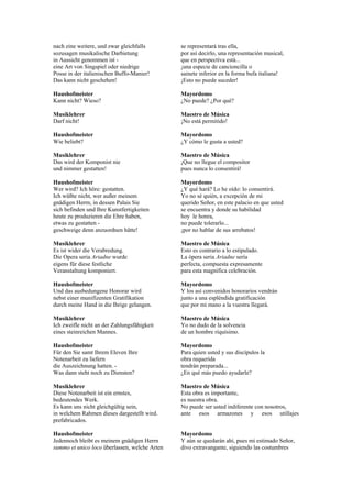 nach eine weitere, und zwar gleichfalls        se representará tras ella,
sozusagen musikalische Darbietung              por así decirlo, una representación musical,
in Aussicht genommen ist -                     que en perspectiva está...
eine Art von Singspiel oder niedrige           ¡una especie de cancioncilla o
Posse in der italienischen Buffo-Manier!       sainete inferior en la forma bufa italiana!
Das kann nicht geschehen!                      ¡Esto no puede suceder!

Haushofmeister                                 Mayordomo
Kann nicht? Wieso?                             ¿No puede? ¿Por qué?

Musiklehrer                                    Maestro de Música
Darf nicht!                                    ¡No está permitido!

Haushofmeister                                 Mayordomo
Wie beliebt?                                   ¿Y cómo le gusta a usted?

Musiklehrer                                    Maestro de Música
Das wird der Komponist nie                     ¡Que no llegue el compositor
und nimmer gestatten!                          pues nunca lo consentirá!

Haushofmeister                                 Mayordomo
Wer wird? Ich höre: gestatten.                 ¿Y qué hará? Lo he oído: lo consentirá.
Ich wüßte nicht, wer außer meinem              Yo no sé quién, a excepción de mi
gnädigen Herrn, in dessen Palais Sie           querido Señor, en este palacio en que usted
sich befinden und Ihre Kunstfertigkeiten       se encuentra y donde su habilidad
heute zu produzieren die Ehre haben,           hoy le honra,
etwas zu gestatten -                           no puede tolerarlo...
geschweige denn anzuordnen hätte!              ¡por no hablar de sus arrebatos!

Musiklehrer                                    Maestro de Música
Es ist wider die Verabredung.                  Esto es contrario a lo estipulado.
Die Opera seria Ariadne wurde                  La ópera seria Ariadne sería
eigens für diese festliche                     perfecta, compuesta expresamente
Veranstaltung komponiert.                      para esta magnífica celebración.

Haushofmeister                                 Mayordomo
Und das ausbedungene Honorar wird              Y los así convenidos honorarios vendrán
nebst einer munifizenten Gratifikation         junto a una espléndida gratificación
durch meine Hand in die Ihrige gelangen.       que por mi mano a la vuestra llegará.

Musiklehrer                                    Maestro de Música
Ich zweifle nicht an der Zahlungsfähigkeit     Yo no dudo de la solvencia
eines steinreichen Mannes.                     de un hombre riquísimo.

Haushofmeister                                 Mayordomo
Für den Sie samt Ihrem Eleven Ihre             Para quien usted y sus discípulos la
Notenarbeit zu liefern                         obra requerida
die Auszeichnung hatten. -                     tendrán preparada...
Was dann steht noch zu Diensten?               ¿En qué más puedo ayudarle?

Musiklehrer                                    Maestro de Música
Diese Notenarbeit ist ein ernstes,             Esta obra es importante,
bedeutendes Werk.                              es nuestra obra.
Es kann uns nicht gleichgültig sein,           No puede ser usted indiferente con nosotros,
in welchem Rahmen dieses dargestellt wird.     ante esos armazones y esos utillajes
prefabricados.

Haushofmeister                                 Mayordomo
Jedennoch bleibt es meinem gnädigen Herrn      Y aún se quedarán ahí, pues mi estimado Señor,
summo et unico loco überlassen, welche Arten   divo extravangante, siguiendo las costumbres
 