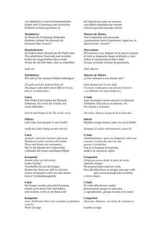 von Spektakel er seinen bochansehnlichen             del Espectáculo, para sus ansiosos
Gästen nach Vorsetzung einer feierlichen             convidados dispondrá una solemne
Kollation zu bieten gesonnen ist.                    colación que tiene pensado ofrecer.

Musiklehrer                                          Maestro de Música
Zu diesen die Verdauung fördernden                   Tras la digestión subvencionada
Genüssen rechnen Sie demnach die                     ¿gustosamente hará él representar, según eso, la
heroische Oper Ariadne?                              ópera heroica Ariadna?

Haushofmeister                                       Mayordomo
Zuvörderst diese, darnach das für Punkt neun         Previamente a eso, después de las nueve en punto
Uhr anbefohlene Feuerwerk und zwischen               de reloj se dispararán fuegos artificiales y entre
beiden die eingeschobene Opera buffa.                ambos se representará la Ópera Bufa.
Womit die ich Ehre habe, mich zu empfehlen.          Así que yo tendré el honor de presentarla.

(geht ab)                                            (Sale afuera)

Musiklehrer                                          Maestro de Música
Wie soll ich das meinem Schüler beibringen?          ¿Cómo informar a este alumno mío?

(Er geht nach der anderen Seite ab.                  (Sale después por el otro lado.
Ein junger Lakai führt einen Offizier herein,        Un joven criado guía a un oficial al interior
dem er voranleuchtet.)                               y se adelanta con unas lámparas.)

Lakai                                                Criado
Hier finden Euer Gnaden die Mamsell                  Aquí encontrará vuestra merced a la damisela
Zerbinetta. Sie ist bei der Toilette. Ich            Zerbinetta. Ella está en el camerino. Yo
werde anklopfen.                                     iré a llamar a su puerta.

(horcht und klopft an die Tür rechts vorn)           (Se calla y llama a la puerta de la derecha)

Offizier                                             Oficial
Laß er das sein und geh' er zum Teufel.              Dejadla consigo misma e idos vos con el diablo.

(stoßt den Lakai heftig an und tritt ein)            (Empuja al criado violentamente y pasa él)

Lakai                                                Criado
(taumelt, rettet den Leuchter auf einem              (Tambaleándose, apoya las lámparas sobre una
Wandtisch rechts zwischen den beiden                 consola a la derecha entre las dos
Türen und klaubt sich zusammen)                      puertas y escudriña)
Das ist die Sprache der Leidenschaft,                Este es el lenguaje de la pasión,
verbunden mit einem unrichtigen Objekt.              unido a un incorrecto objeto.

Komponist                                            Compositor
(kommt eilig von rückwärts)                          (Llega presuroso desde la parte de atrás)
Lieber Freund!                                       ¡Querido Amigo!
Verschaffen Sie mir die Geigen.                      Me proporcionará usted un violín.
Richten Sie ihnen aus, daß sie sich hier             Para ella debo hacer un arreglo, para que a ella
misma versammeln sollen zu einer letzten                       aquí convocar pueda para un último
kurzen Verständigungsprobe                           y breve ensayo.

Lakai                                                Criado
Die Geigen werden schwerlich kommen,                 El violín difícilmente vendrá,
erstens weil's keine Füß' nicht haben,               primeramente porque no tiene pies,
und zweitens, weil's in der Hand sind!               y segundamente, ¡porque lo tiene en la mano!

Komponist                                            Compositor
(naiv, belehrend, ohne sich verspottet zu glauben)   (Inocente, didáctico, sin reírse de sí mismo ni
creerlo)
Wenn ich sage:                                       Cuando yo digo
 