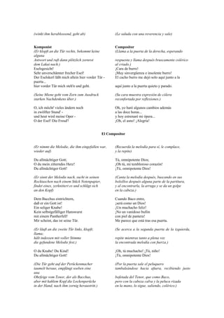 (winkt ihm herablossend, geht ab)                      (Le saluda con una reverencia y sale)


Komponist                                              Compositor
(Er klopft an die Tür rechts, bekommt keine            (Llama a la puerta de la derecha, esperando
alguna
Antwort und ruft dann plötzlich zornrot                respuesta y llama después bruscamente colérico
dem Lakai nach.)                                       al criado.)
Eselsgesicht!                                          ¡Cara de burro!
Sehr unverschämter frecher Esel!                       ¡Muy sinvergüenza e insolente burro!
Der Eselskerl läßt mich allein hier vorder Tür -       El cacho burro me dejó solo aquí junto a la
puerta...
hier vorder Tür mich steh'n und geht.                  aquí junto a la puerta quieto y parado.

(Seine Miene geht vom Zorn zum Ausdruck                (Su cara muestra expresión de cólera
starken Nachdenkens über.)                             reconfortada por reflexiones.)

O, ich möcht' vieles ändern noch                       Oh, yo haré algunos cambios además
in zwölfter Stund' -                                   a las doce horas...
und heut wird meine Oper -                             y hoy estrenaré mi ópera...
O der Esel! Die Freud'!                                ¡Oh, el asno! ¡Alegría!


                                                El Compositor


(Er nimmt die Melodie, die ihm eingefallen war,        (Recuerda la melodía para sí, le complace,
wieder auf)                                            y la repite)

Du allmächtiger Gott;                                  Tú, omnipotente Dios;
O du mein zitterndes Herz!                             ¡Oh tú, mi tembloroso corazón!
Du allmächtiger Gott!                                  ¡Tú, omnipotente Dios!

(Er sinnt der Melodie nach, sucht in seinen            (Canta la melodía después, buscando en sus
Rocktaschen nach einem Stück Notenpapier,              bolsillos después alguna parte de la partitura,
findet eines, zerknittert es und schlägt sich          y al encontrarla, la arruga y se da un golpe
an den Kopf)                                           en la cabeza.)

Dem Bacchus eintrichtern,                              Cuando Baco entre,
daß er ein Gott ist!                                   ¡será como un Dios!
Ein seliger Knabe!                                     ¡Un muchacho feliz!
Kein selbstgefälliger Hanswurst                        ¡No un vanidoso bufón
mit einem Pantherfell!                                 con piel de pantera!
Mir scheint, das ist seine Tür.                        Me parece que está tras esa puerta.

(Er läuft an die zweite Tür links, klopft;             (Se acerca a la segunda puerta de la izquierda,
llama;
hält indessen mit voller Stimme                        repite mientras tanto a plena voz
die gefundene Melodie fest.)                           la encontrada melodía con fuerza.)

O du Knabe! Du Kind!                                   ¡Oh, tú muchacho! ¡Tú, niño!
Du allmächtiger Gott!                                  ¡Tú, omnipotente Dios!

(Die Tür geht auf der Perückenmacher                   (Por la puerta sale el peluquero
taumelt heraus, empfängt soeben eine                   tambaleándose hacia afuera, recibiendo justo
una
Ohrfeige vom Tenor, der als Bacchus,                   bofetada del Tenor, que como Baco,
aber mit kahlem Kopf die Lockenperücke                 pero con la cabeza calva y la peluca rizada
in der Hand, nach ihm zornig heraustritt.)             en la mano, lo sigue, saliendo, colérico.)
 