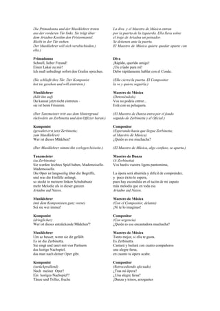 Die Primadonna und der Musiklehrer treten          La diva y el Maestro de Música entran
aus der vorderen Tür links. Sie trägt über         por la puerta de la izquierda. Ella lleva sobre
dem Ariadne-Kostüm den Frisiermantel.              el traje de Ariadna un peinador.
Bleibt in der Tür stehen.                          Se detienen ante la puerta.
Der Musiklehrer will sich verabschieden.)          El Maestro de Música quiere quedar aparte con
ella.)

Primadonna                                         Diva
Schnell, lieber Freund!                            ¡Rápido, querido amigo!
Einen Lakai zu mir!                                ¡Un criado para mí!
Ich muß unbedingt sofort den Grafen sprechen.      Debo rápidamente hablar con el Conde.

(Sie schließt ihre Tür. Der Komponist              (Ella cierra la puerta. El Compositor
hot sie gesehen und will eintreten.)               la ve y quiere seguirla.)

Musiklehrer                                        Maestro de Música
(hält ihn auf)                                     (Deteniéndolo)
Du kannst jetzt nicht eintreten -                  Vos no podéis entrar...
sie ist beim Frisieren.                            Está con su peluquera.

(Der Tanzmeister tritt aus dem Hintergrund         (El Maestro de Danza entra por el fondo
rückwärts an Zerbinetta und den Offizier heran.)   seguido de Zerbinetta y el Oficial.)

Komponist                                          Compositor
(gewahrt erst jetzt Zerbinetta;                    (Esperando hasta que llegue Zerbinetta;
zum Musiklehrer)                                   al Maestro de Música)
Wer ist dieses Mädchen?                            ¿Quién es esa muchacha?

(Der Musiklehrer nimmt ihn verlegen beiseite.)     (El Maestro de Música, algo confuso, se aparta.)

Tanzmeister                                        Maestro de Danza
(zu Zerbinetta)                                    (A Zerbinetta)
Sie werden leichtes Spiel haben, Mademoiselle.     Vos haréis vuestra ligera pantomima,
Mademoiselle.
Die Oper ist langweilig über die Begriffe,         La ópera será aburrida y difícil de comprender,
und was die Einfälle anlangt,                      y poco éxito le espera,
so steckt in meinem linken Schuhabsatz             pues hay escondida en el tacón de mi zapato
mehr Melodie als in dieser ganzen                  más melodía que en toda esa
Ariadne auf Naxos.                                 Ariadne auf Naxos.

Musiklehrer                                        Maestro de Música
(mit dem Komponisten ganz vorne)                   (Con el Compositor, delante)
Sei sie wer immer!                                 ¡Ni te lo imaginas!

Komponist                                          Compositor
(dringlicher)                                      (Con urgencia)
Wer ist dieses entzückende Mädchen'?               ¿Quién es esa encantadora muchacha?

Musiklehrer                                        Maestro de Música
Um so besser, wenn sie dir gefällt.                Tanto mejor, si ella te gusta.
Es ist die Zerbinetta.                             Es Zerbinetta.
Sie singt und tanzt mit vier Partnern              Cantará y bailará con cuatro compañeros
das lustige Nachspiel,                             una alegre farsa,
das man nach deiner Oper gibt.                     en cuanto tu ópera acabe.

Komponist                                          Compositor
(zurückprallend)                                   (Retrocediendo afectado)
Nach meiner Oper?                                  ¿Tras mi ópera?
Ein lustiges Nachspiel'?                           ¿Una alegre farsa?
Tänze und Triller, freche                          ¡Danza y trinos, arrogantes
 
