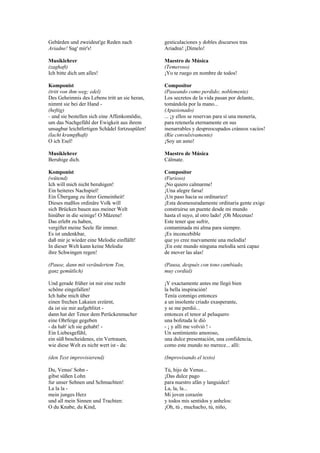 Gebärden und zweideut'ge Reden nach             gesticulaciones y dobles discursos tras
Ariadne! Sag' mir's!                            Ariadna! ¡Dímelo!

Musiklehrer                                     Maestro de Música
(zaghaft)                                       (Temeroso)
Ich bitte dich um alles!                        ¡Yo te ruego en nombre de todos!

Komponist                                       Compositor
(tritt von ihm weg; edel)                       (Paseando como perdido; noblemente)
Des Geheimnis des Lebens tritt an sie heran,    Los secretos de la vida pasan por delante,
nimmt sie bei der Hand -                        tomándola por la mano...
(heftig)                                        (Apasionado)
- und sie bestellen sich eine Affenkomödie,     ... ¡y ellos se reservan para sí una monería,
um das Nachgefühl der Ewigkeit aus ihrem        para retenerla eternamente en sus
unsagbar leichtfertigen Schädel fortzuspülen!   inenarrables y despreocupados cráneos vacíos!
(lacht krampfhaft)                              (Ríe convulsivamente)
O ich Esel!                                     ¡Soy un asno!

Musiklehrer                                     Maestro de Música
Beruhige dich.                                  Cálmate.

Komponist                                       Compositor
(wütend)                                        (Furioso)
Ich will mich nicht beruhigen!                  ¡No quiero calmarme!
Ein heiteres Nachspiel!                         ¡Una alegre farsa!
Ein Übergang zu ihrer Gemeinheit!               ¡Un paso hacia su ordinariez!
Dieses maßlos ordinäre Volk will                ¡Esta desmesuradamente ordinaria gente exige
sich Brücken bauen aus meiner Welt              construirse un puente desde mi mundo
hinüber in die seinige! O Mäzene!               hasta el suyo, al otro lado! ¡Oh Mecenas!
Das erlebt zu haben,                            Este tener que sufrir,
vergiftet meine Seele für immer.                contaminada mi alma para siempre.
Es ist undenkbar,                               ¡Es inconcebible
daß mir je wieder eine Melodie einflällt!       que yo cree nuevamente una melodía!
In dieser Welt kann keine Melodie               ¡En este mundo ninguna melodía será capaz
ihre Schwingen regen!                           de mover las alas!

(Pause, dann mit verändertem Ton,               (Pausa, después con tono cambiado,
ganz gemütlich)                                 muy cordial)

Und gerade früher ist mir eine recht            ¡Y exactamente antes me llegó bien
schöne eingefallen!                             la bella inspiración!
Ich habe mich über                              Tenía conmigo entonces
einen frechen Lakaien erzürnt,                  a un insolente criado exasperante,
da ist sie mir aufgeblitzt -                    y se me perdió...
dann hat der Tenor dem Perückenmacher           entonces el tenor al peluquero
eine Ohrfeige gegeben                           una bofetada le dió
- da hab' ich sie gehabt! -                     - ¡ y allí me volvió ! -
Ein Liebesgefühl,                               Un sentimiento amoroso,
ein süß bescheidenes, ein Vertrauen,            una dulce presentación, una confidencia,
wie diese Welt es nicht wert ist - da:          como este mundo no merece... allí:

(den Text improvisierend)                       (Improvisando el texto)

Du, Venus' Sohn -                               Tú, hijo de Venus...
gibst süßen Lohn                                ¡Das dulce pago
fur unser Sehnen und Schmachten!                para nuestro afán y languidez!
La la la -                                      La, la, la...
mein junges Herz                                Mi joven corazón
und all mein Sinnen und Trachten:               y todos mis sentidos y anhelos:
O du Knabe, du Kind,                            ¡Oh, tú , muchacho, tú, niño,
 