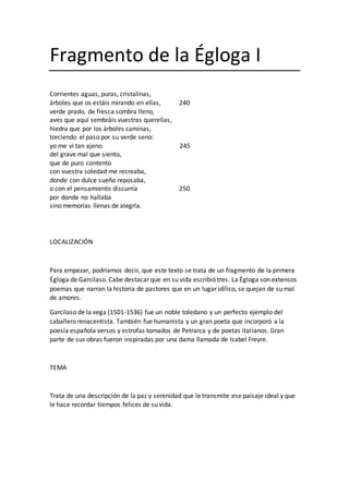 Fragmento de la Égloga I
Corrientes aguas, puras, cristalinas,
árboles que os estáis mirando en ellas, 240
verde prado, de fresca sombra lleno,
aves que aquí sembráis vuestras querellas,
hiedra que por los árboles caminas,
torciendo el paso por su verde seno:
yo me vi tan ajeno 245
del grave mal que siento,
que de puro contento
con vuestra soledad me recreaba,
donde con dulce sueño reposaba,
o con el pensamiento discurría 250
por donde no hallaba
sino memorias llenas de alegría.
LOCALIZACIÓN
Para empezar, podríamos decir, que este texto se trata de un fragmento de la primera
Égloga de Garcilaso. Cabe destacar que en su vida escribió tres. La Égloga son extensos
poemas que narran la historia de pastores que en un lugar idílico, se quejan de su mal
de amores.
Garcilaso de la vega (1501-1536) fue un noble toledano y un perfecto ejemplo del
caballero renacentista. También fue humanista y un gran poeta que incorporó a la
poesía española versos y estrofas tomados de Petrarca y de poetas italianos. Gran
parte de sus obras fueron inspiradas por una dama llamada de Isabel Freyre.
TEMA
Trata de una descripción de la paz y serenidad que le transmite ese paisaje ideal y que
le hace recordar tiempos felices de su vida.
 