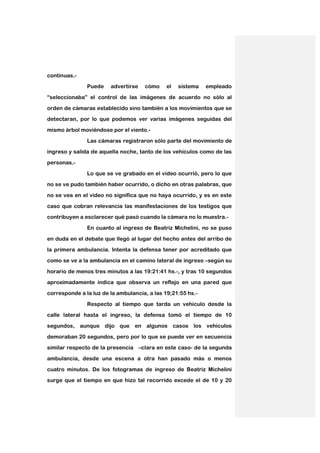 continuas.-
         .
               Puede    advertirse   cómo     el   sistema   empleado

“seleccionaba” el control de las imágenes de acuerdo no sólo al

orden de cámaras establecido sino también a los movimientos que se
detectaran, por lo que podemos ver varias imágenes seguidas del

mismo árbol moviéndose por el viento.-

               Las cámaras registraron sólo parte del movimiento de
ingreso y salida de aquella noche, tanto de los vehículos como de las

personas.-
        .

               Lo que se ve grabado en el video ocurrió, pero lo que
no se ve pudo también haber ocurrido, o dicho en otras palabras, que

no se vea en el video no significa que no haya ocurrido, y es en este

caso que cobran relevancia las manifestaciones de los testigos que
contribuyen a esclarecer qué pasó cuando la cámara no lo muestra.-

               En cuanto al ingreso de Beatriz Michelini, no se puso

en duda en el debate que llegó al lugar del hecho antes del arribo de
la primera ambulancia. Intenta la defensa tener por acreditado que

como se ve a la ambulancia en el camino lateral de ingreso –según su

horario de menos tres minutos a las 19:21:41 hs.-, y tras 10 segundos
aproximadamente indica que observa un reflejo en una pared que

corresponde a la luz de la ambulancia, a las 19;21:55 hs.-

               Respecto al tiempo que tarda un vehículo desde la
calle lateral hasta el ingreso, la defensa tomó el tiempo de 10

segundos, aunque dijo que en algunos casos los vehículos

demoraban 20 segundos, pero por lo que se puede ver en secuencia
similar respecto de la presencia –clara en este caso- de la segunda

ambulancia, desde una escena a otra han pasado más o menos

cuatro minutos. De los fotogramas de ingreso de Beatriz Michelini
surge que el tiempo en que hizo tal recorrido excede el de 10 y 20
 