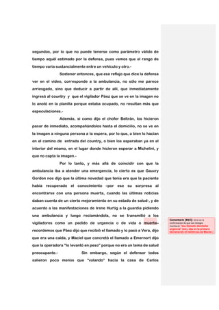 segundos, por lo que no puede tenerse como parámetro válido de
tiempo aquél estimado por la defensa, pues vemos que el rango de

tiempo varía sustancialmente entre un vehículo y otro.-

                Sostener entonces, que ese reflejo que dice la defensa
ver en el video, corresponde a la ambulancia, no sólo me parece

arriesgado, sino que deducir a partir de allí, que inmediatamente

ingresó al country y que el vigilador Páez que se ve en la imagen no
lo anotó en la planilla porque estaba ocupado, no resultan más que

especulaciones.-

                Además, si como dijo el chofer Beltrán, los hicieron
pasar de inmediato, acompañándolos hasta el domicilio, no se ve en

la imagen a ninguna persona a la espera, por lo que, o bien lo hacían

en el camino de entrada del country, o bien los esperaban ya en el
interior del mismo, en el lugar donde hicieron esperar a Michelini, y

que no capta la imagen.-

                Por lo tanto, y más allá de coincidir con que la
ambulancia iba a atender una emergencia, lo cierto es que Gauvry

Gordon nos dijo que la última novedad que tenía era que la paciente

había recuperado el conocimiento –por eso su sorpresa al
encontrarse con una persona muerta, cuando las últimas noticias

daban cuenta de un cierto mejoramiento en su estado de salud-, y de

acuerdo a las manifestaciones de Irene Hurtig a la guardia pidiendo
una ambulancia y luego reclamándola, no se transmitió a los
                                                                         Comentario [B15]: otra vez la
vigiladores como un pedido de urgencia o de vida o muerte–               confirmación de que son testigos
                                                                         mendaces “ese llamado denotaba
                                                                         urgencia” (sic), dijo en la primera
recordemos que Páez dijo que recibió el llamado y lo pasó a Vera, dijo   declaración el mentiroso de Maciel.)

que era una caída, y Maciel que concretó el llamado a Emernort dijo

que la operadora “lo levantó en peso” porque no era un tema de salud

preocupante.-              Sin embargo, según el defensor todos
salieron poco menos que “volando” hacia la casa de Carlos
 