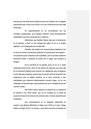 Carrascosa. De esta forma intenta acortar los tiempos de su llegada
exponiendo que lo hizo a las 19:25 y no a las 19:30 horas tal como dijo

la Fiscalía.-

                Su   argumentación     no   se   corresponde   con   las
variables establecidas, que impiden sostener como absolutamente

indubitable el horario sostenido por la defensa.-

                Adviértase que también Biassi dijo que lo detuvieron
en el ingreso, si bien en esa imagen del video no se ve a ningún

vigilador, y en la siguiente ya no está más.-

                También allí existió una comunicación telefónica con
la casa de Carlos Carrascosa pidiendo la autorización del ingreso –

circunstancia que no aparece en la pantalla-, por lo que bien pudieron

demorarlo antes o después de pasar por el lugar que muestra la
imagen.-

                Se lo inscribió en la planilla, pero no se ve a nadie

realizando dicha tarea. Esto al solo efecto de expresar que más allá
de la mecánica habitual que tuvieran los vigiladores para manejarse

en los ingresos y egresos, parece que la misma varía de acuerdo a las

situaciones que se debían resolver en el caso concreto, y que
actividades que sabemos efectivamente tuvieron lugar, no se ven

reflejadas en las parciales representaciones de la realidad de que da

cuenta el video.-
                Del mismo modo, aparece el ingreso de un automóvil

en planilla a las 19:30 horas, que no se visualiza en el video de

acuerdo al horario de menos tres minutos más o menos sostenido por
la defensa.-

                Aun colocándonos en la hipótesis defensista en

cuanto a que Beatriz Michelini no llegó a las 19:24 a la casa, Diego
Piazza no llegó 19:27 a la misma, y que Ortiz escucha el llamado de
 
