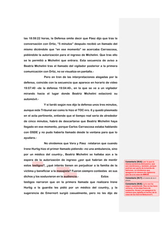 las 18:59:22 horas, la Defensa omite decir que Páez dijo que tras la
conversación con Ortiz, “5 minutos” después recibió un llamado del

mismo diciéndole que “en ese momento” se acercaba Carrascosa,

pidiéndole la autorización para el ingreso de Michelini. Que tras ello
se le permitió a Michelini que entrara. Esta secuencia de aviso a

Beatriz Michelini tras el llamado del vigilador posterior a la primera

comunicación con Ortiz, no se visualiza en pantalla.-
               Pero en tren de las interpretaciones alegadas por la

defensa, coincide con la secuencia que aparece en horario de video

19:07:40 –de la defensa 19:04:40-, en la que se ve a un vigilador
mirando hacia el lugar donde Beatriz Michelini estacionó su

automóvil.-

               Y si tardó según nos dijo la defensa unos tres minutos,
aunque este Tribunal así como lo hizo el TOC nro. 6 y quedó plasmado

en el acta pertinente, entiende que el tiempo real sería de alrededor

de cinco minutos, habrá de descartarse que Beatriz Michelini haya
llegado en ese momento, porque Carlos Carrascosa estaba hablando

con OSDE y no pudo haberla llamado desde la ventana para que lo

ayudara.-
               No olvidemos que Vera y Páez relataron que cuando

Irene Hurtig hizo el primer llamado pidiendo –no una ambulancia, sino

por un médico del country-, Beatriz Michelini se hallaba aún a la
espera de la autorización de ingreso ¿por qué habrían de mentir
                                                                         Comentario [B16]: por lo que la
                                                                         misma sentencia demuestra: que
estos testigos?, ¿qué interés tienen en perjudicar a la familia de la    son mentirosos y, también, porque
                                                                         podrían ser parte de la banda de
                                                                         ladrones. no olvidemos que
víctima y beneficiar a la masajista? Fueron siempre contestes en sus     apagaron la cámara de vigilancia
                                                                         que da a la casa de MMGB.
dichos y los sostuvieron en la audiencia.-               Estos           Comentario [B17]: el interés de no ir
                                                                         presos
testigos narraron que en la primera llamada que realizara Irene
                                                                         Comentario [B18]: (y lo van ha
                                                                         seguir sosteniendo. Eso no los hace
Hurtig a la guardia les pidió por un médico del country, y la            veraces, ni los deja fuera de
                                                                         sospecha. Acaso ¿no apagaron la
                                                                         cámara que vigilaba el sector de la
sugerencia de Emernort surgió casualmente, pero no les dijo de           casa de los García Belsunce?)
 