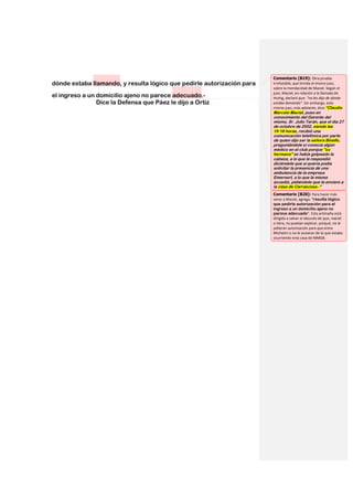 Comentario [B19]: Otra prueba
dónde estaba llamando, y resulta lógico que pedirle autorización para   irrefutable, que brinda el mismo juez,
                                                                        sobre la mendacidad de Maciel. Según el
                                                                        juez, Maciel, en relación a la llamada de
el ingreso a un domicilio ajeno no parece adecuado.-                    Hurtig, declaró que: “no les dijo de dónde
                Dice la Defensa que Páez le dijo a Ortiz                estaba llamando”. Sin embargo, este
                                                                        mismo juez, más adelante, dice:“Claudio
                                                                        Marcelo Maciel, puso en
                                                                        conocimiento del Gerente del
                                                                        mismo, Sr. Julio Terán, que el día 27
                                                                        de octubre de 2002, siendo las
                                                                        19:18 horas, recibió una
                                                                        comunicación telefónica por parte
                                                                        de quien dijo ser la señora Binello,
                                                                        preguntándole si conocía algún
                                                                        médico en el club porque "su
                                                                        hermana" se había golpeado la
                                                                        cabeza, a lo que le respondió
                                                                        diciéndole que si quería podía
                                                                        solicitar la presencia de una
                                                                        ambulancia de la empresa
                                                                        Emernort, a lo que la misma
                                                                        accedió, pidiéndole que la enviara a
                                                                        la casa de Carrascosa.-“
                                                                        Comentario [B20]: Para hacer más
                                                                        veraz a Maciel, agrega, “resulta lógico
                                                                        que pedirle autorización para el
                                                                        ingreso a un domicilio ajeno no
                                                                        parece adecuado”. Esta artimaña está
                                                                        dirigida a salvar el absurdo de que, maciel
                                                                        o Vera, no puedan explicar, porqué, no le
                                                                        pidieran autorización para que entre
                                                                        Michelini o no le avisaran de lo que estaba
                                                                        ocurriendo enla casa de MMGB.
 