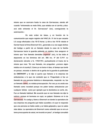 mismo que se acercara hasta la casa de Carrascosa, siendo allí
cuando “entremedio se mete Ortiz, que estaba con el carrito y dice:

acá está entrando el Sr. Carrascosa” (sic), consiguiendo la

autorización.-
                 En este orden de ideas, y en función de la

comunicación que según registro del VAIC (fs. 31 de la que carpeta

L1) surge efectuada a las 19:12 horas –y otra a las 19:18- desde el
Carmel hacia la firma Emernort S.A., generada a su vez según dichos

del testigo a partir de un llamado desde la casa de la familia

Carrascosa hacia la guardia pidiendo un médico, tras asegurar el
                                                                        Comentario [B10]: El guardia Maciel,
mismo que “ese llamado denotaba urgencia” (sic), le fue leída al        afirma (según el juez) que “ese llamado
                                                                        denotaba urgencia”
deponente en los términos del art. 366 inc. 4º del C.P.P. su

declaración obrante a fs. 1753/1761, puntualmente el tramo de la
misma que reza: “En ese llamado, me preguntan: ¿conoce algún

médico en el country?, Como yo no tenía ni idea, el tiempo que tardé

en pensar, mirando vi dentro de la garita de la guardia la publicidad
de EMERNORT y le dije si quería que llamara a la empresa de

ambulancias a lo que me contestó que sí. Preguntado si fue un

llamado de una persona histérica o desesperada, responde: no, fue
                                                                        Comentario [B11]: Resulta que fue
un llamado calmo, no notaba preocupación. Por eso yo no anoto ese       “un llamado calmo, no notaba
                                                                        procupación. Pero en B17 dijo que la
                                                                        llamada “denotaba urgencia”. El juez,
llamado como novedad porque me piden tantas ambulancias por             que expone la conducta mentirosa
                                                                        de Maciel sin darse cuenta, vicia la
cualquier idiotez como por ejemplo que la doméstica se cortó, etc.      sentencia al tomarlo como testigo
                                                                        indubitable y clave,

Fue un llamado habitual. Me acuerdo que en ese llamado me dijo la

señora: porque mi hermana se cayó, se golpeó. Estamos en lo de
                                                                        Comentario [B12]: Maciel, afirma que
Carrascosa. Yo cuelgo y llamo a Emernort en donde la operadora de       Irene Hurtig, le dijo: “estamos en lo de
                                                                        Carrascosa”
esa empresa me pregunta qué había sucedido a lo que le respondo

que una persona se había caído y se había golpeado y que no sabía

más datos. La operadora de Emernort como entendió que no era un
tema preocupante de salud, me levantó en peso”, el testigo convalidó
 