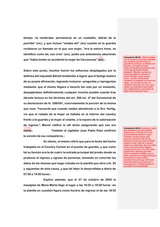 tiempo –la nombrada- permaneció en un costadito, detrás de la
puertita” (sic), y que incluso “estaba ahí” (sic) cuando en la guardia

recibieron un llamado en el que una mujer, “era la señora Irene, se

identificó como tal, eso creo” (sic), pedía una ambulancia aduciendo
                                                                            Comentario [B13]: (“Estos testigos
que “había tenido un accidente la mujer de Carrascosa” (sic).-              narraron que en la primera llamada
                                                                            que realizara Irene Hurtig a la
                                                                            guardia les pidió por un médico del
                                                                            country, y la sugerencia de
                                                                            Emernort surgió casualmente, pero
Sobre este punto, muchos fueron los esfuerzos desplegados por la            no les dijo de dónde estaba
                                                                            llamando”. Mienten, porque los
                                                                            mismos testigosen relación al
defensa del imputado Bártoli tendientes a lograr que el testigo dudara      mismo llamado, según el juez,
                                                                            dicen: cuando en la guardia
                                                                            recibieron un llamado en el que una
de su propia afirmación, logrando inclusive –preguntas y repreguntas        mujer, “era la señora Irene, se
                                                                            identificó como tal, eso creo” (sic),
mediante- que el mismo llegara a hacerlo tan solo por un momento,           pedía una ambulancia aduciendo
                                                                            que “había tenido un accidente la
                                                                            mujer de Carrascosa” (sic).-
despejándose definitivamente cualquier incierto posible cuando tras

dársele lectura en los términos del art. 366 inc. 4º del Ceremonial de

su declaración de fs. 589/591, concretamente la porción de la misma
que reza: “recuerda que cuando estaba atendiendo a la Sra. Hurtig,

vio que el rodado de la mujer se hallaba en el interior del country

frente a la guardia y la mujer al volante, a la espera de la autorización
de ingreso”, Maciel ratificó lo allí dicho asegurando que eso era
                                                                            Comentario [B14]: (entonces, ¡para
cierto.-                También el vigilador Juan Pablo Páez confirmó       qué llamaban a la casa pidiendo
                                                                            autorización si ahí tienen a irene
                                                                            Hurtih hablando desde la casa!
la versión de sus compañeros.-                                              También, porqué (según esta
                                                                            absurda reconstrucción de los
               En efecto, el mismo refirió que para la fecha del hecho      hechos) Carrascosa: llamó a OSDE
                                                                            desde su casa, salió de la misma,
                                                                            subió a su camioneta, dió una vuelta
trabajaba en el Country Carmel en el puesto de guardia, y que como          e hizo como que recién llegaba
                                                                            cuando se encontró con Ortiz ¡Qué
                                                                            goyete tiene, después de haber
tal su función era la de cubrir la entrada principal del predio donde se    hecho la llamada a OSDE y, por lo
                                                                            tanto, ubicarse en el lugar del hecho
producía el ingreso y egreso de personas, tomando en concreto los           de manera incontrovertible,
                                                                            ubicarse fuera del lugar del hecho.
                                                                            Esto demuestra que el juez es un
datos de las mismas que luego volcaba en la planilla que obra a fs. 20      sinverguenza o un débil mental, no
                                                                            encuentro otra posibilidad)
y siguientes de esta causa, y que tal labor la desarrollaba a diario de
07:00 a 19:00 horas.-

               Explicó además, que el 27 de octubre de 2002 la

masajista de María Marta llegó al lugar a las 18:55 o 18:58 horas –en
la planilla en cuestión figura como horario de ingreso el de las 18:55
 