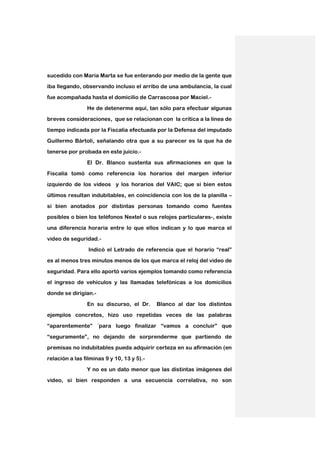 sucedido con María Marta se fue enterando por medio de la gente que
iba llegando, observando incluso el arribo de una ambulancia, la cual

fue acompañada hasta el domicilio de Carrascosa por Maciel.-

                He de detenerme aquí, tan sólo para efectuar algunas
breves consideraciones, que se relacionan con la crítica a la línea de

tiempo indicada por la Fiscalía efectuada por la Defensa del imputado

Guillermo Bártoli, señalando otra que a su parecer es la que ha de
tenerse por probada en este juicio.-

                El Dr. Blanco sustenta sus afirmaciones en que la

Fiscalía tomó como referencia los horarios del margen inferior
izquierdo de los videos y los horarios del VAIC; que si bien estos

últimos resultan indubitables, en coincidencia con los de la planilla –

si bien anotados por distintas personas tomando como fuentes
posibles o bien los teléfonos Nextel o sus relojes particulares-, existe

una diferencia horaria entre lo que ellos indican y lo que marca el

video de seguridad.-
                 Indicó el Letrado de referencia que el horario “real”

es al menos tres minutos menos de los que marca el reloj del video de

seguridad. Para ello aportó varios ejemplos tomando como referencia
el ingreso de vehículos y las llamadas telefónicas a los domicilios

donde se dirigían.-

                En su discurso, el Dr.      Blanco al dar los distintos
ejemplos concretos, hizo uso repetidas veces de las palabras

“aparentemente” ´para luego finalizar “vamos a concluir” que

“seguramente”, no dejando de sorprenderme que partiendo de
premisas no indubitables pueda adquirir certeza en su afirmación (en

relación a las filminas 9 y 10, 13 y 5).-

                Y no es un dato menor que las distintas imágenes del
video, si bien responden a una secuencia correlativa, no son
 