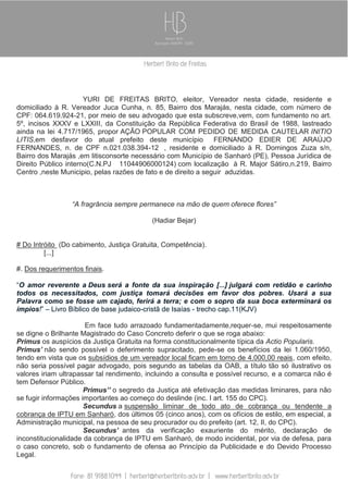 YURI DE FREITAS BRITO, eleitor, Vereador nesta cidade, residente e
domiciliado à R. Vereador Juca Cunha, n. 85, Bairro dos Marajás, nesta cidade, com número de
CPF: 064.619.924-21, por meio de seu advogado que esta subscreve,vem, com fundamento no art.
5º, incisos XXXV e LXXIII, da Constituição da República Federativa do Brasil de 1988, lastreado
ainda na lei 4.717/1965, propor AÇÃO POPULAR COM PEDIDO DE MEDIDA CAUTELAR INITIO
LITIS,em desfavor do atual prefeito deste município FERNANDO EDIER DE ARAÚJO
FERNANDES, n. de CPF n.021.038.394-12 , residente e domiciliado à R. Domingos Zuza s/n,
Bairro dos Marajás ,em litisconsorte necessário com Município de Sanharó (PE), Pessoa Jurídica de
Direito Público interno(C.N.PJ 11044906000124) com localização à R. Major Sátiro,n.219, Bairro
Centro ,neste Municipio, pelas razões de fato e de direito a seguir aduzidas.

“A fragrância sempre permanece na mão de quem oferece flores”
(Hadiar Bejar)

# Do Intróito (Do cabimento, Justiça Gratuita, Competência).
[...]
#. Dos requerimentos finais.
“O amor reverente a Deus será a fonte da sua inspiração [...] julgará com retidão e carinho
todos os necessitados, com justiça tomará decisões em favor dos pobres. Usará a sua
Palavra como se fosse um cajado, ferirá a terra; e com o sopro da sua boca exterminará os
ímpios!” – Livro Bíblico de base judaico-cristã de Isaías - trecho cap.11(KJV)
Em face tudo arrazoado fundamentadamente,requer-se, mui respeitosamente
se digne o Brilhante Magistrado do Caso Concreto deferir o que se roga abaixo:
Primus os auspícios da Justiça Gratuita na forma constitucionalmente típica da Actio Popularis.
Primus’ não sendo possível o deferimento supracitado, pede-se os benefícios da lei 1.060/1950,
tendo em vista que os subsídios de um vereador local ficam em torno de 4.000,00 reais, com efeito,
não seria possível pagar advogado, pois segundo as tabelas da OAB, a título tão só ilustrativo os
valores iriam ultrapassar tal rendimento, incluindo a consulta e possível recurso, e a comarca não é
tem Defensor Público.
Primus’’ o segredo da Justiça até efetivação das medidas liminares, para não
se fugir informações importantes ao começo do deslinde (inc. I art. 155 do CPC).
Secundus a suspensão liminar de todo ato de cobrança ou tendente a
cobrança de IPTU em Sanharó, dos últimos 05 (cinco anos), com os ofícios de estilo, em especial, a
Administração municipal, na pessoa de seu procurador ou do prefeito (art. 12, II, do CPC).
Secundus’ antes da verificação exauriente do mérito, declaração de
inconstitucionalidade da cobrança de IPTU em Sanharó, de modo incidental, por via de defesa, para
o caso concreto, sob o fundamento de ofensa ao Princípio da Publicidade e do Devido Processo
Legal.

 