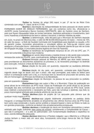 Tertius os favores do artigo 292, caput, e par. 2º da lei de Ritos Civis
combinado com artigo 7º, caput, da lei 4.717/65.
Quartus a decretação da indisponibilidade de bens pessoais do douto senhor
FERNANDO EDIER DE ARAÚJO FERNANDES, que ora contamos como réu, oficiando-se a
JUCEPE (Junta Comercial),o Banco Central,o DENTRA/PE, além do Cartório único de Sanharó,
para que fiquem bloqueadas todas as contas bancárias, depósitos,aplicações e investimentos, bem
como impedindo a transferência de bens e valores a terceiros, e demais medidas de estilo.
Quintus a determinação, initio litis para que o Município de Sanharó deposite
em Juízo, no prazo de 05(cinco) dias, o valor de R$ 50.000,00(Cinquenta mil reais) – menos de 10%
do valor da causa – a titulo de Cautelar inominada com fungibilidade para depósito ou caução, a fim
de garantir custas, honorários advocatícios e vinculação efetiva ao Feito ou até mesmo para
assegurar a Execução futura - efetividade máxima da tutela no Deslinde (atente-se que não se cuida
de obrigação de pagar, é uma tutela precária legitima em face da Fazenda).
Sextus os benefícios da fungibilidade recíproca do art. 273 do CPC, par. 7º,
como tem entendido a Doutrina mais moderna.
Septimus em sendo determinada a medida liminar e não sendo esta cumprida,
remessa dos autos ao PGJ/PE, para, eventualmente, deflagrar ação penal em face do Réu.
Octavus intimação pessoal do Membro do MPPE que atua nesta comarca,
para providenciar os documentos acessórios ao processo, e, se necessário prosseguir no deslinde
para execução, inclusive a titulo de fluid recovery.
Nonus citação do réu para, em querendo, responder as cautelares deferidas
no prazo da lei.
Decimus citação do réu para, em querendo, contestar esta Ação Popular,
rogando desde logo ao douto Juiz que o prazo não seja prorrogado, pois todos os dados para
instruir a contestação estão com o réu, e o município tem ou deveria ter procurador de carreira, isso
dito em homenagem ao Princípio da Eficiência e da Moralidade.
Undecimus citação do Município, na pessoa de seu procurador ou prefeito,
para em querendo contestar.
Duocecimus traga aos autos o Réu e o Município: Cópia da publicação em
jornal oficial da lei instituidora do IPTU local, Cópia da Publicação em jornal oficial ou de grande
circulação dos atos normativos que discriminam alíquota e base de calculo do IPTU local, sendo
esse material o exclusivamente o necessário ao Feito, para não tumultuar o deslinde, isso feito no
prazo improrrogável arbitrado pelo prudente arbítrio do Juiz do caso.
Tertius decimus cópia de projeto de Lei aprovada pela câmara que de
qualquer modo majore o IPTU.
Quartus decimus seja julgado totalmente procedente os pedidos desta
Inaugural, e conseguintemente anulados os lançamentos dos últimos 5(cinco) anos de IPTU local,
bem como seja condenado o ilustre senhor prefeito a ressarcir/reparar o dano ao Erário no todo ou
em grandes proporções, conforme se deduzir dos encadernamentos processuais.
Quintus decimus a condenção do réu/is em honorários advocatícios a serem
arbitrado pelo órgão Judicante, bem acima do mínimo, considerando a Complexidade da Causa –
que não é corriqueira – e o zelo do patrocinador, com fundamentação detalhada e especifica no
caso, usando bibliografia adequada.
Sextus decimus determine o Preclaro Julgador, que o Meirinho e o Oficial de
Justiça tenham o maior zelo em seus atos, funcionando como longa manus de fato do Poder
Judiciário.

 