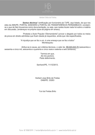 Sextus decimus’ certificação por funcionário do TJPE, aqui lotado, de que nos
sites da AMUPE, PORTAL SANHARÓ e PORTAL DA TRANSPARÊNCIA PERNAMBUCO, constamse o que de fato trouxemos como documentação, ou seja, que nestes locais nada há sobre a matéria
em discussão. (endereços na própria cópia da página em anexo).
Protesta o Autor Popular (“Demandante”) provar o alegado por todos os meios
de prova em direito admitidas que ficam desde já requeridos, ainda que não especificados.
“A injustiça que se faz a um, é uma ameaça que se faz a todos”
Montesquieu
Atribui-se à causa, por critérios técnicos, o valor de R$ 665.645,76 (seiscentos e
sessenta e cinco mil, seiscentos e quarenta e cinco reais e setenta e seis centavos).
Termos em que,
Ab imo pectore,
Pede deferimento.

Sanharó/PE, 11/12/2013.

Herbert Jose Brito de Freitas
OAB/PE: 33283

Yuri de Freitas Brito

 