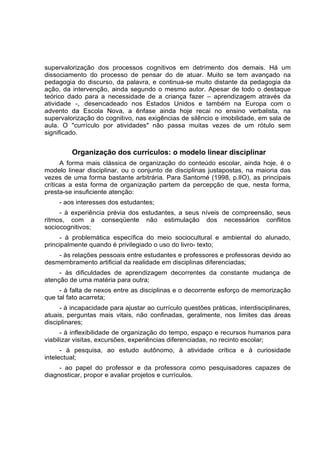 supervalorização dos processos cognitivos em detrimento dos demais. Há um
dissociamento do processo de pensar do de atuar. Muito se tem avançado na
pedagogia do discurso, da palavra, e continua-se muito distante da pedagogia da
ação, da intervenção, ainda segundo o mesmo autor. Apesar de todo o destaque
teórico dado para a necessidade de a criança fazer – aprendizagem através da
atividade -, desencadeado nos Estados Unidos e também na Europa com o
advento da Escola Nova, a ênfase ainda hoje recai no ensino verbalista, na
supervalorização do cognitivo, nas exigências de silêncio e imobilidade, em sala de
aula. O "currículo por atividades" não passa muitas vezes de um rótulo sem
significado.
Organização dos currículos: o modelo linear disciplinar
A forma mais clássica de organização do conteúdo escolar, ainda hoje, é o
modelo linear disciplinar, ou o conjunto de disciplinas justapostas, na maioria das
vezes de uma forma bastante arbitrária. Para Santomé (1998, p.lIO), as principais
críticas a esta forma de organização partem da percepção de que, nesta forma,
presta-se insuficiente atenção:
- aos interesses dos estudantes;
- à experiência prévia dos estudantes, a seus níveis de compreensão, seus
ritmos, com a conseqüente não estimulação dos necessários conflitos
sociocognitivos;
- à problemática específica do meio sociocultural e ambiental do alunado,
principalmente quando é privilegiado o uso do livro- texto;
- às relações pessoais entre estudantes e professores e professoras devido ao
desmembramento artificial da realidade em disciplinas diferenciadas;
- às dificuldades de aprendizagem decorrentes da constante mudança de
atenção de uma matéria para outra;
- à falta de nexos entre as disciplinas e o decorrente esforço de memorização
que tal fato acarreta;
- à incapacidade para ajustar ao currículo questões práticas, interdisciplinares,
atuais, perguntas mais vitais, não confinadas, geralmente, nos limites das áreas
disciplinares;
- à inflexibilidade de organização do tempo, espaço e recursos humanos para
viabilizar visitas, excursões, experiências diferenciadas, no recinto escolar;
- à pesquisa, ao estudo autônomo, à atividade crítica e à curiosidade
intelectual;
- ao papel do professor e da professora como pesquisadores capazes de
diagnosticar, propor e avaliar projetos e currículos.
 