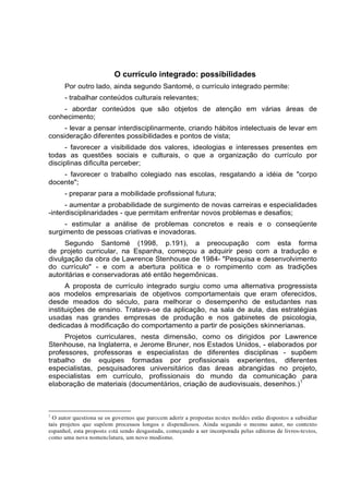 O currículo integrado: possibilidades
Por outro lado, ainda segundo Santomé, o currículo integrado permite:
- trabalhar conteúdos culturais relevantes;
- abordar conteúdos que são objetos de atenção em várias áreas de
conhecimento;
- levar a pensar interdisciplinarmente, criando hábitos intelectuais de levar em
consideração diferentes possibilidades e pontos de vista;
- favorecer a visibilidade dos valores, ideologias e interesses presentes em
todas as questões sociais e culturais, o que a organização do currículo por
disciplinas dificulta perceber;
- favorecer o trabalho colegiado nas escolas, resgatando a idéia de "corpo
docente";
- preparar para a mobilidade profissional futura;
- aumentar a probabilidade de surgimento de novas carreiras e especialidades
-interdisciplinaridades - que permitam enfrentar novos problemas e desafios;
- estimular a análise de problemas concretos e reais e o conseqüente
surgimento de pessoas criativas e inovadoras.
Segundo Santomé (1998, p.191), a preocupação com esta forma
de projeto curricular, na Espanha, começou a adquirir peso com a tradução e
divulgação da obra de Lawrence Stenhouse de 1984- "Pesquisa e desenvolvimento
do currículo" - e com a abertura política e o rompimento com as tradições
autoritárias e conservadoras até então hegemônicas.
A proposta de currículo integrado surgiu como uma alternativa progressista
aos modelos empresariais de objetivos comportamentais que eram oferecidos,
desde meados do século, para melhorar o desempenho de estudantes nas
instituições de ensino. Tratava-se da aplicação, na sala de aula, das estratégias
usadas nas grandes empresas de produção e nos gabinetes de psicologia,
dedicadas à modificação do comportamento a partir de posições skinnerianas.
Projetos curriculares, nesta dimensão, como os dirigidos por Lawrence
Stenhouse, na Inglaterra, e Jerome Bruner, nos Estados Unidos, - elaborados por
professores, professoras e especialistas de diferentes disciplinas - supõem
trabalho de equipes formadas por profissionais experientes, diferentes
especialistas, pesquisadores universitários das áreas abrangidas no projeto,
especialistas em currículo, profissionais do mundo da comunicação para
elaboração de materiais (documentários, criação de audiovisuais, desenhos.)1
1
O autor questiona se os governos que parecem aderir a propostas nestes moldes estão dispostos a subsidiar
tais projetos que supõem processos longos e dispendiosos. Ainda segundo o mesmo autor, no contexto
espanhol, esta proposta está sendo desgastada, começando a ser incorporada pelas editoras de livros-textos,
como uma nova nomenclatura, um novo modismo.
 