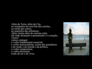 Além da Terra, além do Céu, no trampolim do sem-fim das estrelas, no rastro dos astros, na magnólia das nebulosas. Além, muito além do sistema solar, até onde alcançam o pensamento e o coração, vamos! vamos conjugar o verbo fundamental essencial, o verbo transcendente, acima das gramáticas e do medo e da moeda e da política, o verbo sempreamar, o verbo pluriamar, razão de ser e de viver. 