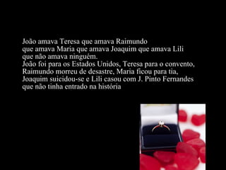 João amava Teresa que amava Raimundo  que amava Maria que amava Joaquim que amava Lili  que não amava ninguém.  João foi para os Estados Unidos, Teresa para o convento,  Raimundo morreu de desastre, Maria ficou para tia,  Joaquim suicidou-se e Lili casou com J. Pinto Fernandes  que não tinha entrado na história  