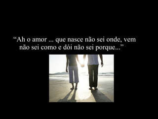 “ Ah o amor ... que nasce não sei onde, vem não sei como e dói não sei porque...” 