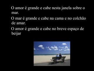 O amor é grande e cabe nesta janela sobre o mar.  O mar é grande e cabe na cama e no colchão de amar.  O amor é grande e cabe no breve espaço de beijar . 